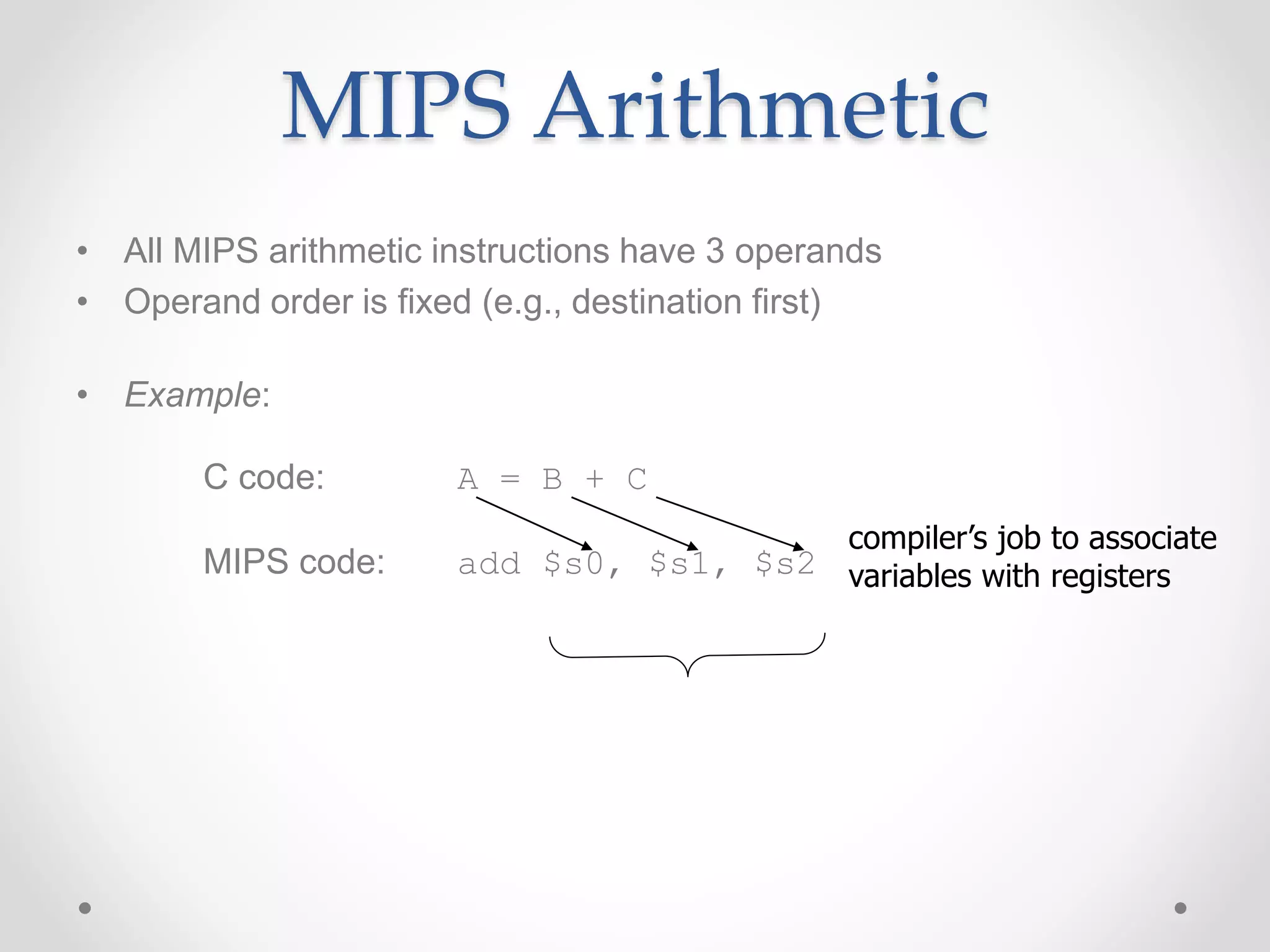 MIPS Arithmetic
• All MIPS arithmetic instructions have 3 operands
• Operand order is fixed (e.g., destination first)
• Example:
C code: A = B + C
MIPS code: add $s0, $s1, $s2
compiler’s job to associate
variables with registers
 