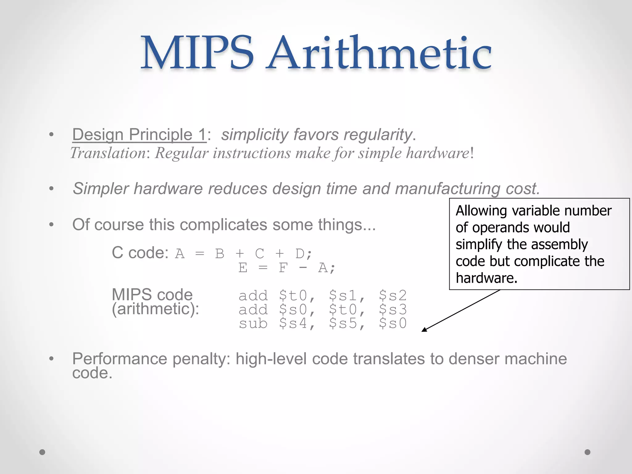 MIPS Arithmetic
• Design Principle 1: simplicity favors regularity.
Translation: Regular instructions make for simple hardware!
• Simpler hardware reduces design time and manufacturing cost.
• Of course this complicates some things...
C code: A = B + C + D;
E = F - A;
MIPS code add $t0, $s1, $s2
(arithmetic): add $s0, $t0, $s3
sub $s4, $s5, $s0
• Performance penalty: high-level code translates to denser machine
code.
Allowing variable number
of operands would
simplify the assembly
code but complicate the
hardware.
 