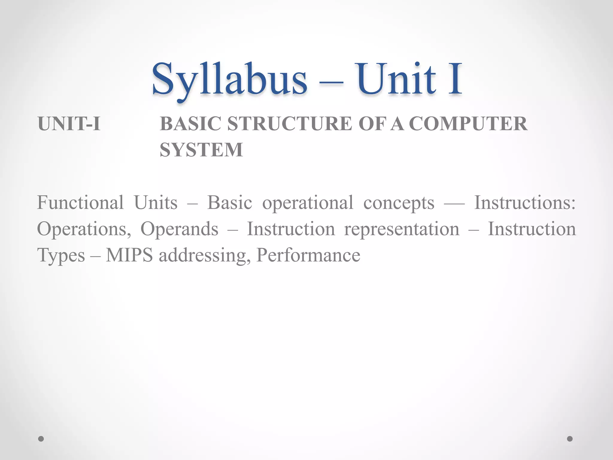 Syllabus – Unit I
UNIT-I BASIC STRUCTURE OF A COMPUTER
SYSTEM
Functional Units – Basic operational concepts –– Instructions:
Operations, Operands – Instruction representation – Instruction
Types – MIPS addressing, Performance
 