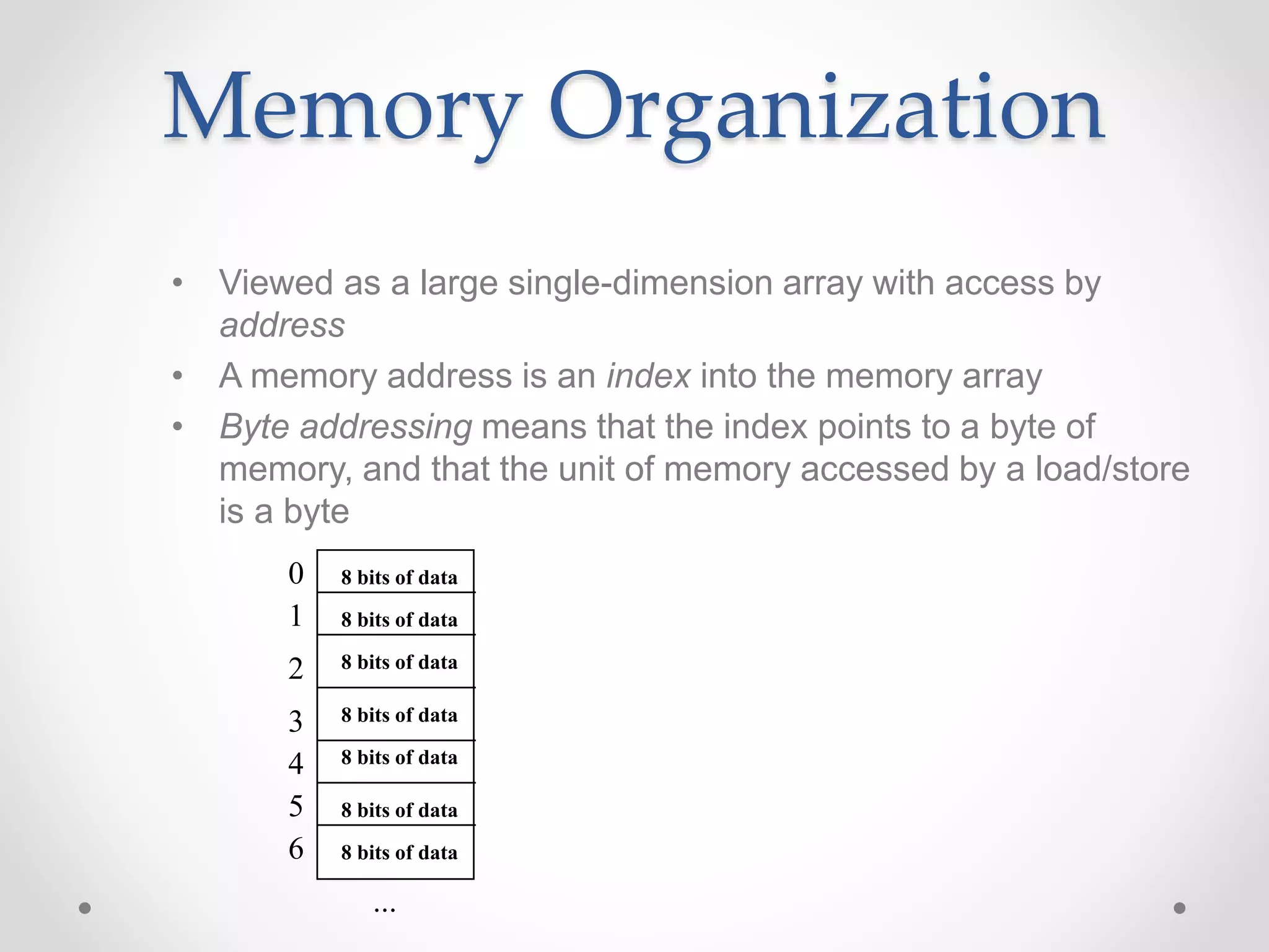 Memory Organization
• Viewed as a large single-dimension array with access by
address
• A memory address is an index into the memory array
• Byte addressing means that the index points to a byte of
memory, and that the unit of memory accessed by a load/store
is a byte
0
1
2
3
4
5
6
...
8 bits of data
8 bits of data
8 bits of data
8 bits of data
8 bits of data
8 bits of data
8 bits of data
 