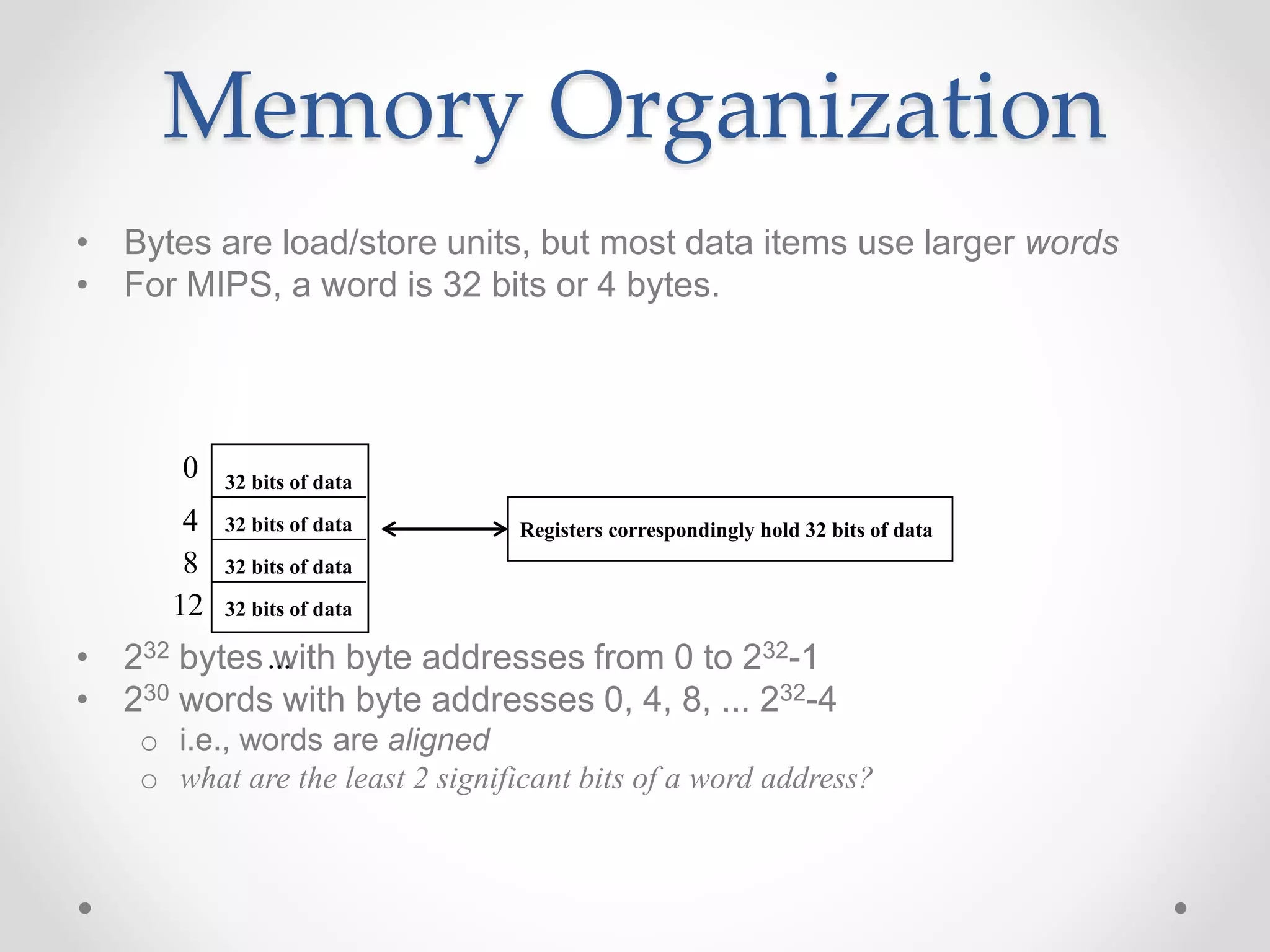 Memory Organization
• Bytes are load/store units, but most data items use larger words
• For MIPS, a word is 32 bits or 4 bytes.
• 232 bytes with byte addresses from 0 to 232-1
• 230 words with byte addresses 0, 4, 8, ... 232-4
o i.e., words are aligned
o what are the least 2 significant bits of a word address?
0
4
8
12
...
32 bits of data
32 bits of data
32 bits of data
32 bits of data
Registers correspondingly hold 32 bits of data
 