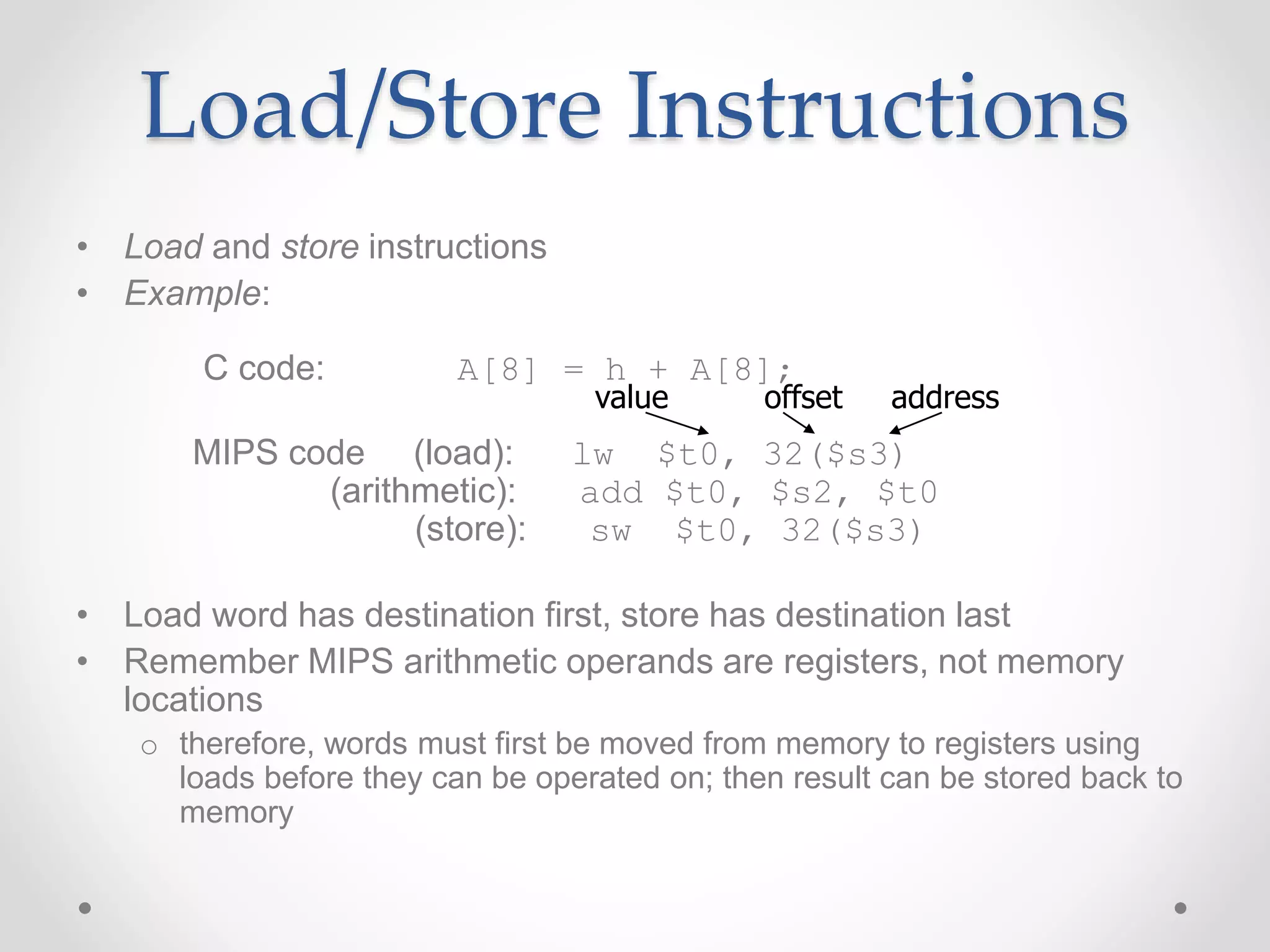 Load/Store Instructions
• Load and store instructions
• Example:
C code: A[8] = h + A[8];
MIPS code (load): lw $t0, 32($s3)
(arithmetic): add $t0, $s2, $t0
(store): sw $t0, 32($s3)
• Load word has destination first, store has destination last
• Remember MIPS arithmetic operands are registers, not memory
locations
o therefore, words must first be moved from memory to registers using
loads before they can be operated on; then result can be stored back to
memory
offset address
value
 