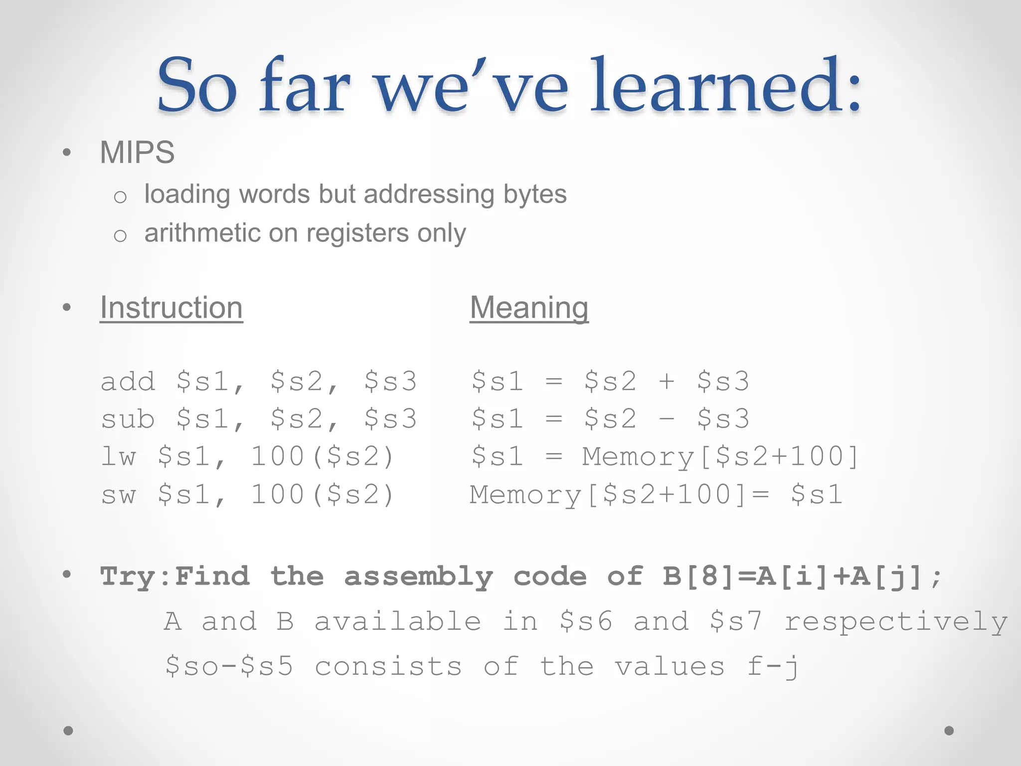 So far we’ve learned:
• MIPS
o loading words but addressing bytes
o arithmetic on registers only
• Instruction Meaning
add $s1, $s2, $s3 $s1 = $s2 + $s3
sub $s1, $s2, $s3 $s1 = $s2 – $s3
lw $s1, 100($s2) $s1 = Memory[$s2+100]
sw $s1, 100($s2) Memory[$s2+100]= $s1
• Try:Find the assembly code of B[8]=A[i]+A[j];
A and B available in $s6 and $s7 respectively
$so-$s5 consists of the values f-j
 