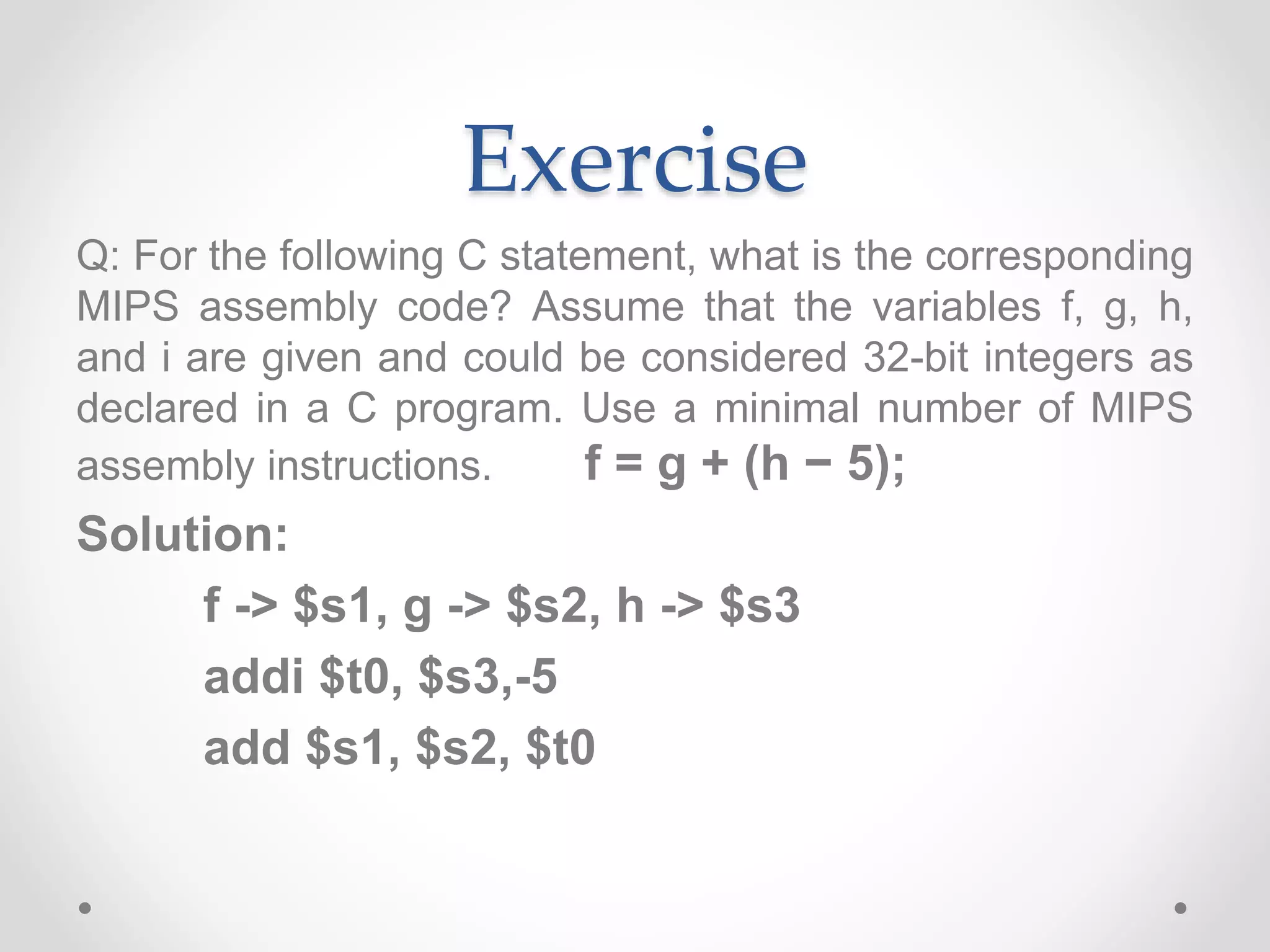 Exercise
Q: For the following C statement, what is the corresponding
MIPS assembly code? Assume that the variables f, g, h,
and i are given and could be considered 32-bit integers as
declared in a C program. Use a minimal number of MIPS
assembly instructions. f = g + (h − 5);
Solution:
f -> $s1, g -> $s2, h -> $s3
addi $t0, $s3,-5
add $s1, $s2, $t0
 