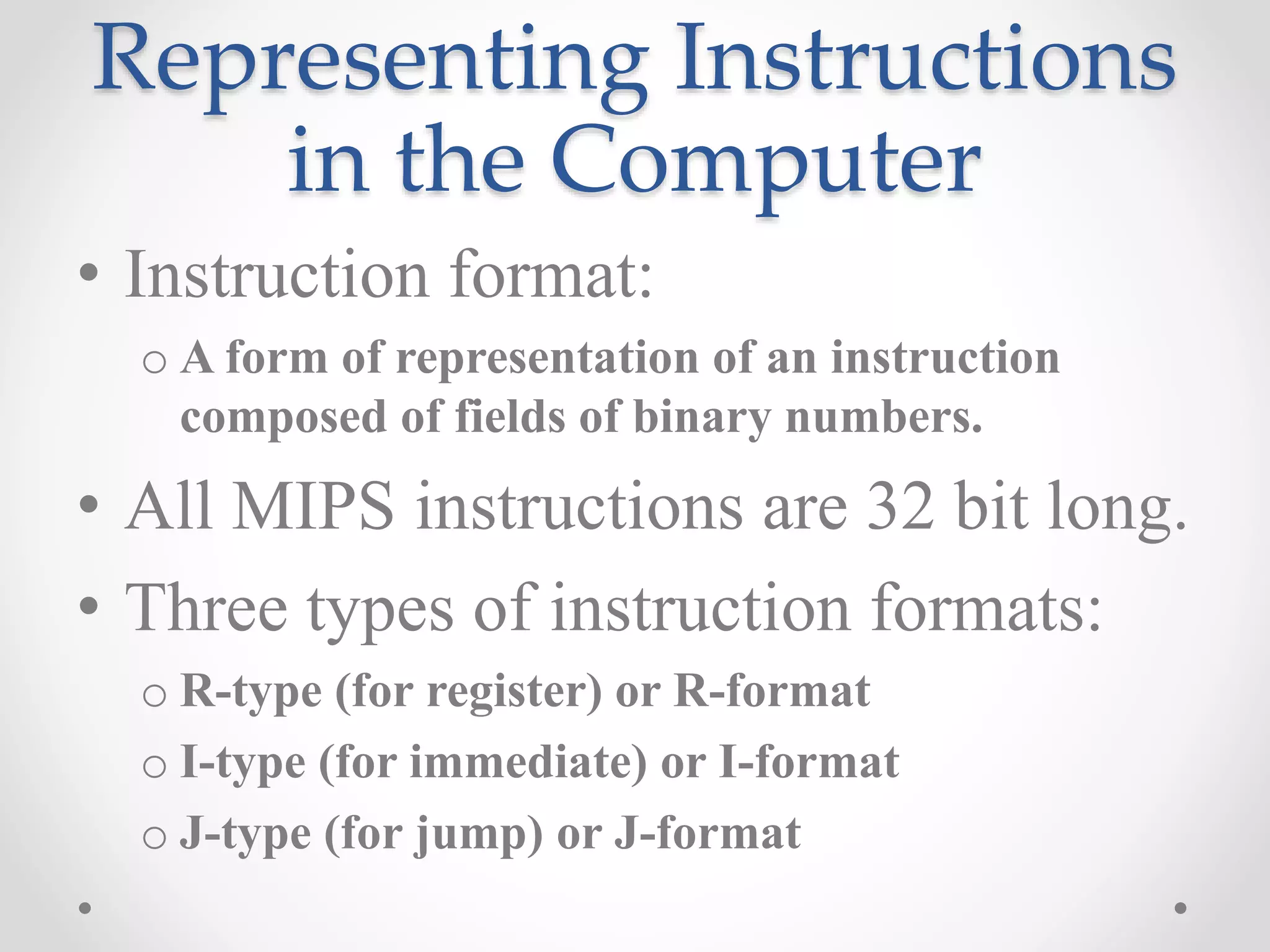 Representing Instructions
in the Computer
• Instruction format:
o A form of representation of an instruction
composed of fields of binary numbers.
• All MIPS instructions are 32 bit long.
• Three types of instruction formats:
o R-type (for register) or R-format
o I-type (for immediate) or I-format
o J-type (for jump) or J-format
 