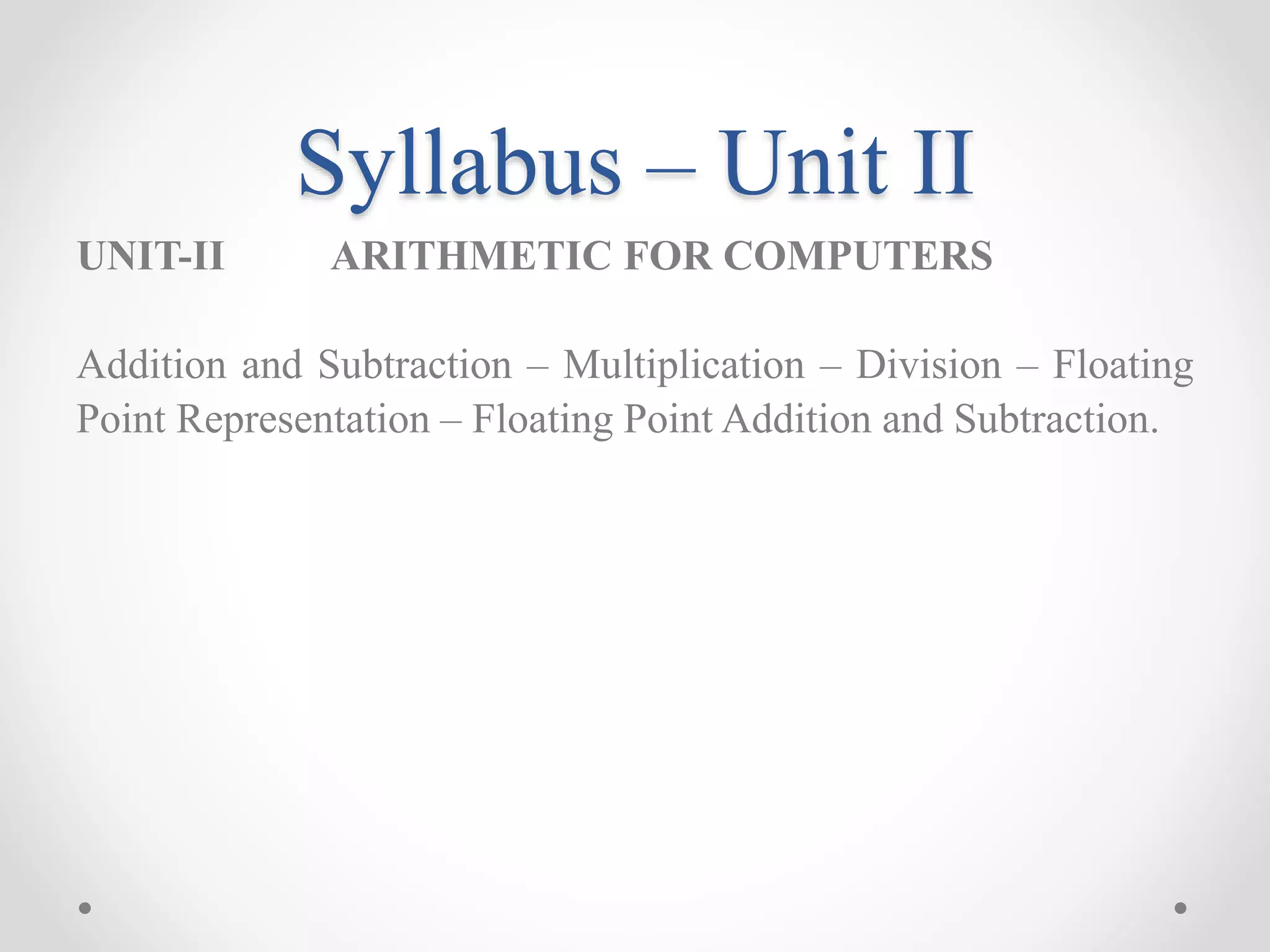 Syllabus – Unit II
UNIT-II ARITHMETIC FOR COMPUTERS
Addition and Subtraction – Multiplication – Division – Floating
Point Representation – Floating Point Addition and Subtraction.
 