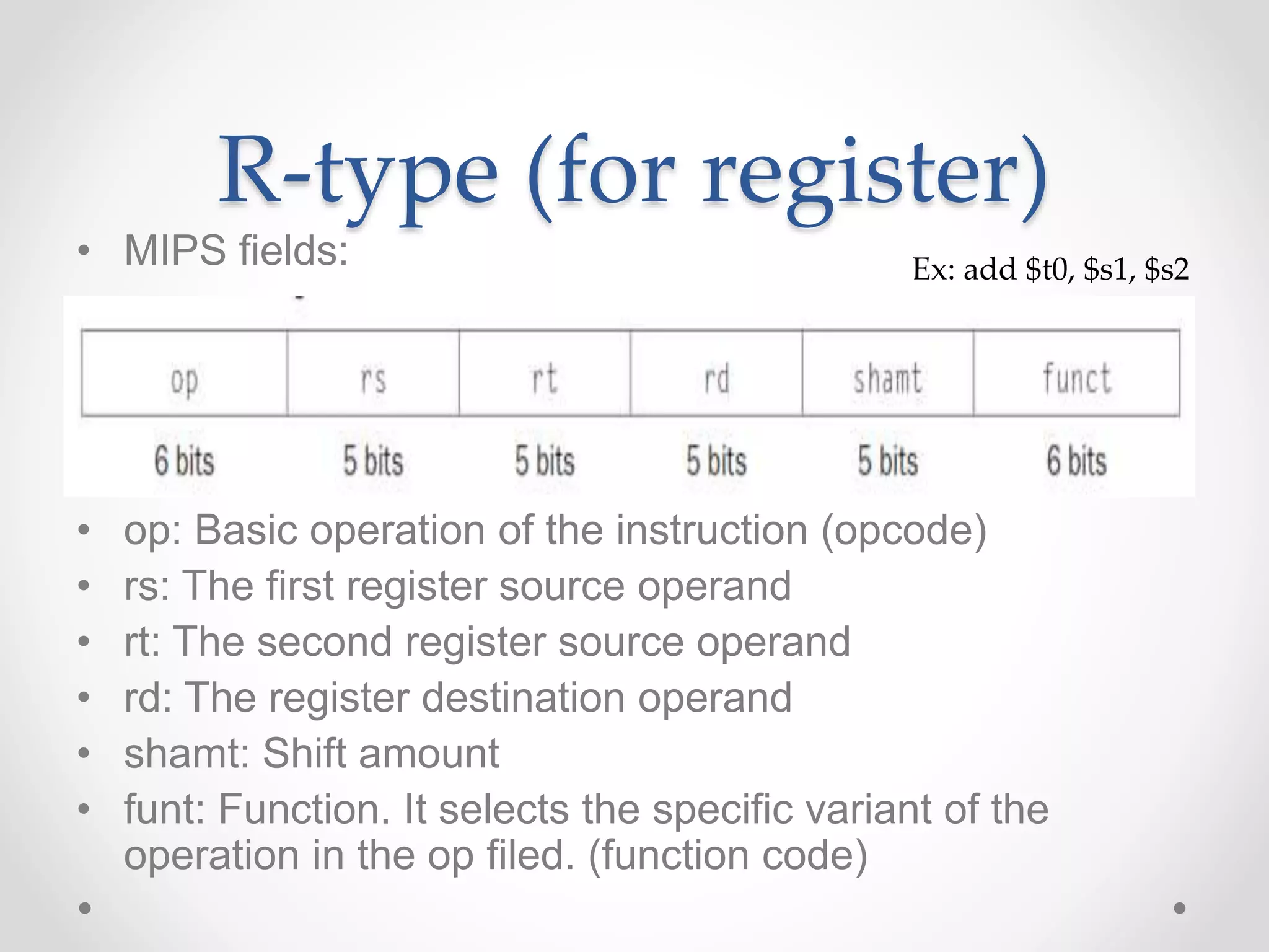 R-type (for register)
• MIPS fields:
• op: Basic operation of the instruction (opcode)
• rs: The first register source operand
• rt: The second register source operand
• rd: The register destination operand
• shamt: Shift amount
• funt: Function. It selects the specific variant of the
operation in the op filed. (function code)
Ex: add $t0, $s1, $s2
 