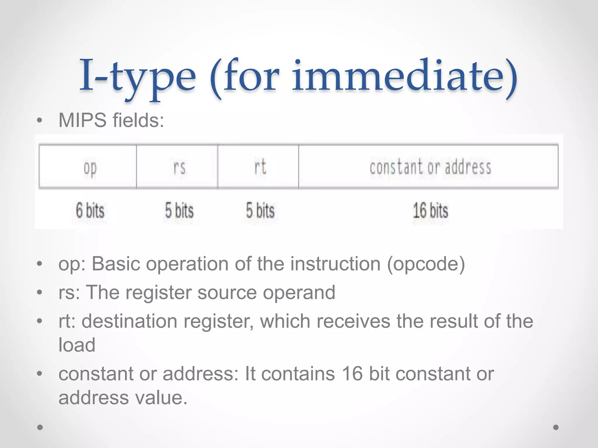 I-type (for immediate)
• MIPS fields:
• op: Basic operation of the instruction (opcode)
• rs: The register source operand
• rt: destination register, which receives the result of the
load
• constant or address: It contains 16 bit constant or
address value.
 