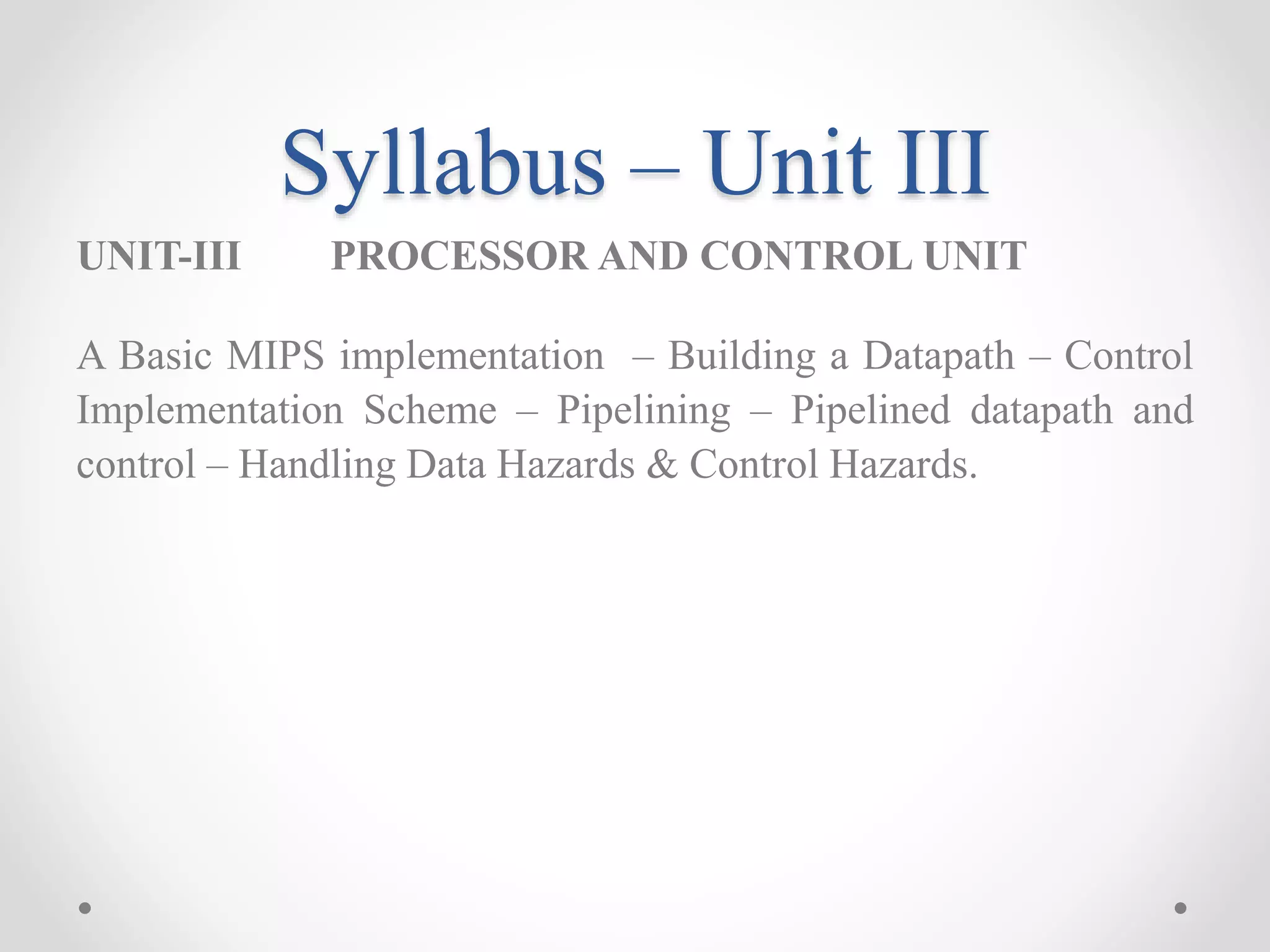 Syllabus – Unit III
UNIT-III PROCESSOR AND CONTROL UNIT
A Basic MIPS implementation – Building a Datapath – Control
Implementation Scheme – Pipelining – Pipelined datapath and
control – Handling Data Hazards & Control Hazards.
 