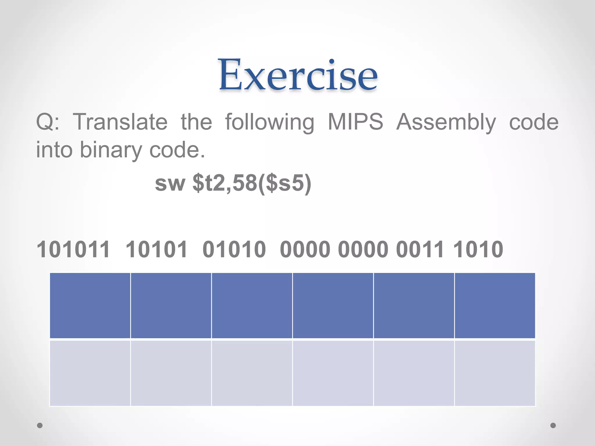 Exercise
Q: Translate the following MIPS Assembly code
into binary code.
sw $t2,58($s5)
101011 10101 01010 0000 0000 0011 1010
 
