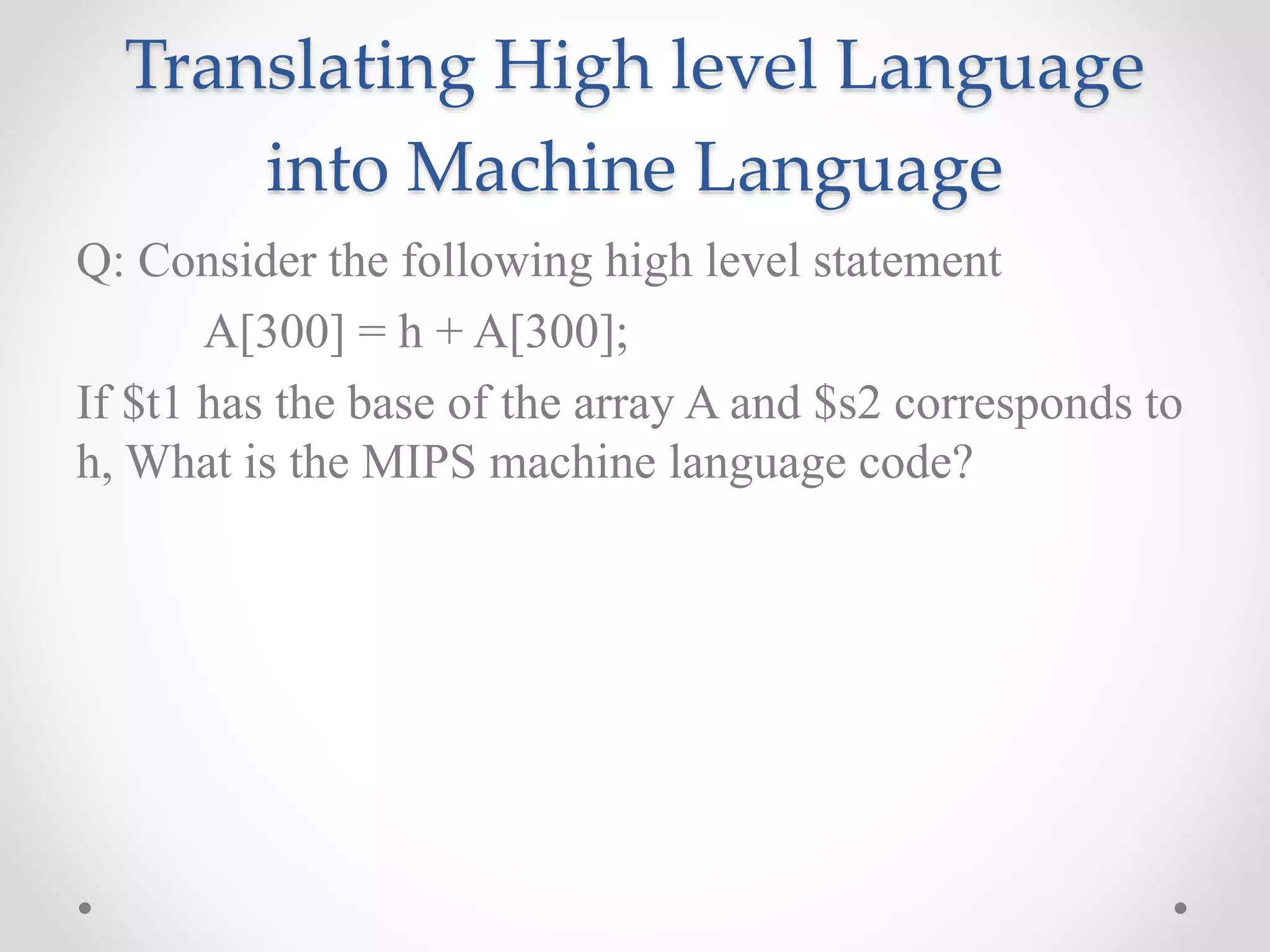 Translating High level Language
into Machine Language
Q: Consider the following high level statement
A[300] = h + A[300];
If $t1 has the base of the array A and $s2 corresponds to
h, What is the MIPS machine language code?
 