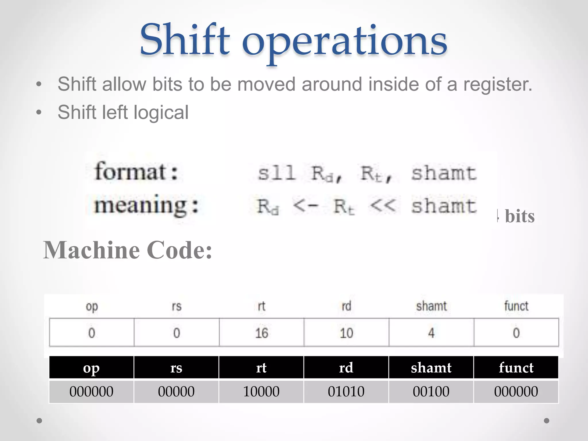 Shift operations
• Shift allow bits to be moved around inside of a register.
• Shift left logical
Example: sll $t2,$s0,4 # reg $t2 = reg $s0 << 4 bits
Machine Code:
op rs rt rd shamt funct
000000 00000 10000 01010 00100 000000
 