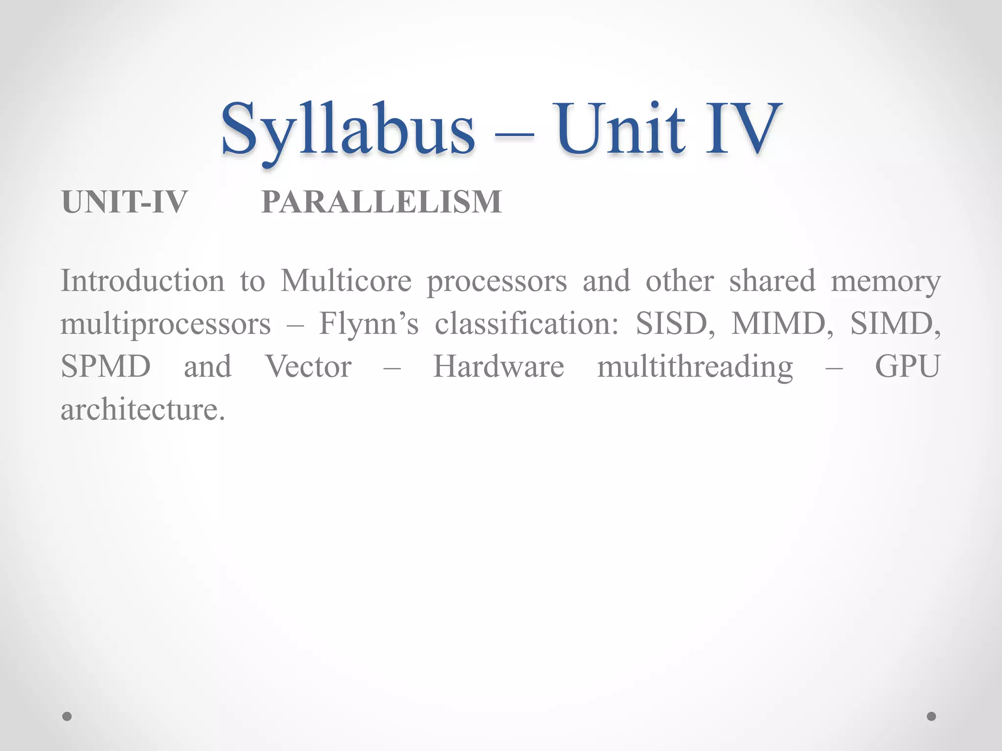 Syllabus – Unit IV
UNIT-IV PARALLELISM
Introduction to Multicore processors and other shared memory
multiprocessors – Flynn’s classification: SISD, MIMD, SIMD,
SPMD and Vector – Hardware multithreading – GPU
architecture.
 