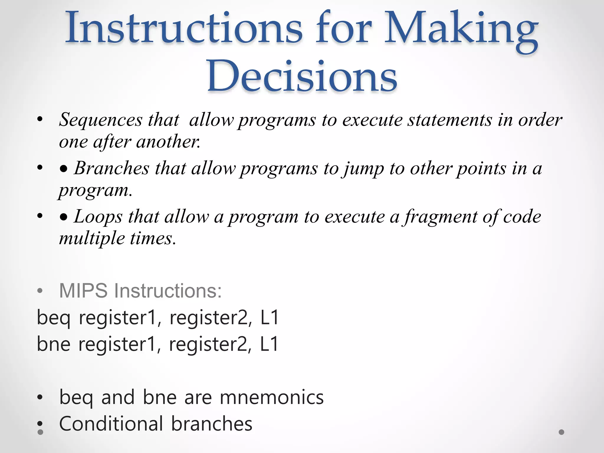 Instructions for Making
Decisions
• Sequences that allow programs to execute statements in order
one after another.
•  Branches that allow programs to jump to other points in a
program.
•  Loops that allow a program to execute a fragment of code
multiple times.
• MIPS Instructions:
beq register1, register2, L1
bne register1, register2, L1
• beq and bne are mnemonics
• Conditional branches
 