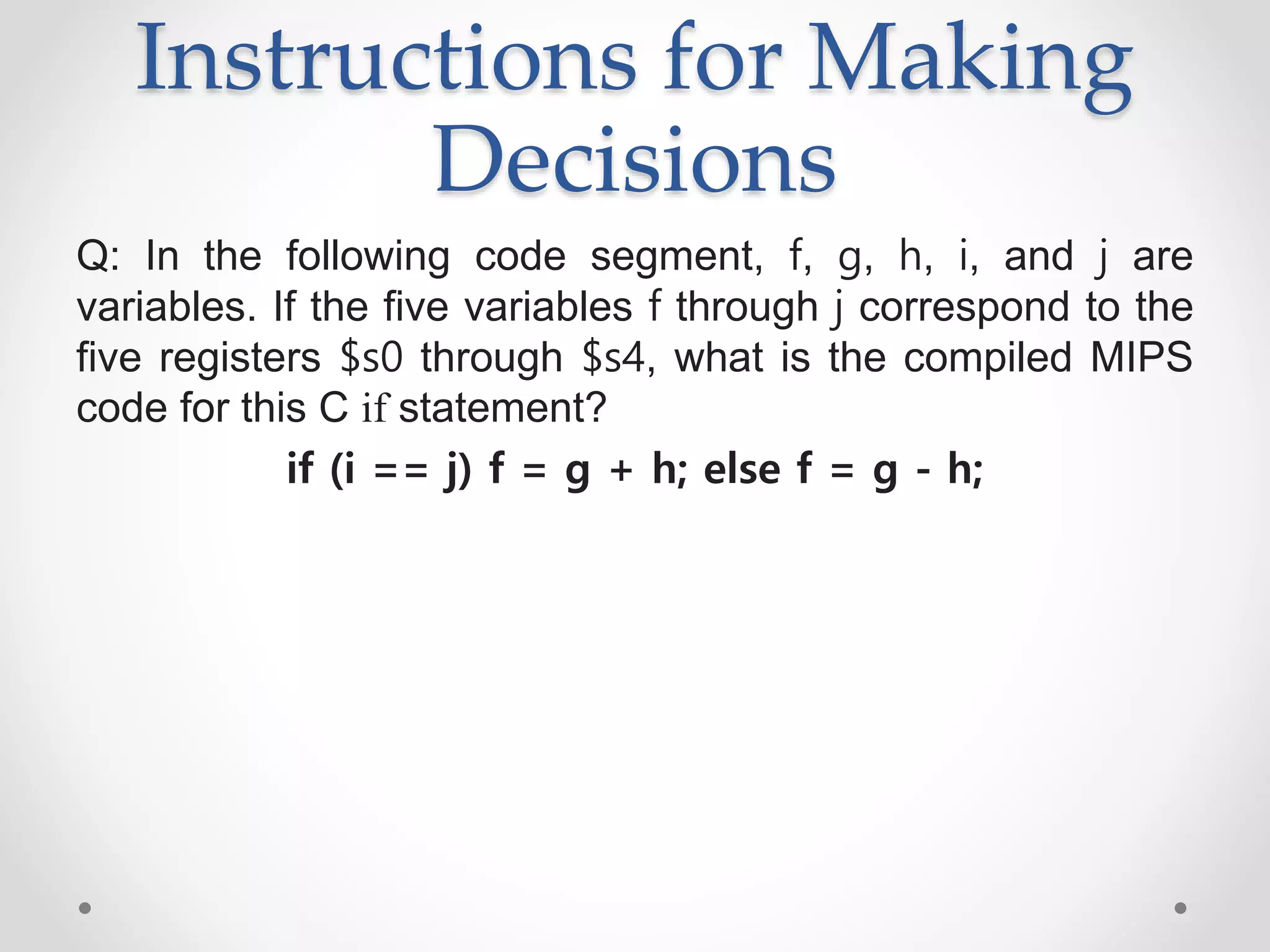 Instructions for Making
Decisions
Q: In the following code segment, f, g, h, i, and j are
variables. If the five variables f through j correspond to the
five registers $s0 through $s4, what is the compiled MIPS
code for this C if statement?
if (i == j) f = g + h; else f = g - h;
 