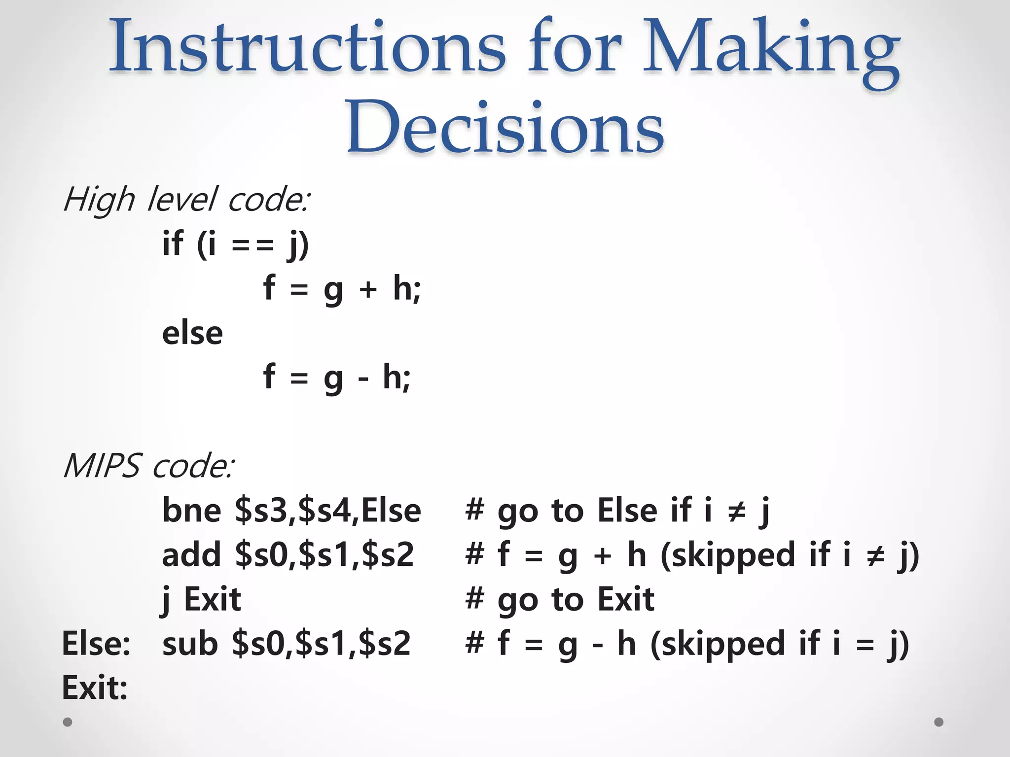 Instructions for Making
Decisions
High level code:
if (i == j)
f = g + h;
else
f = g - h;
MIPS code:
bne $s3,$s4,Else # go to Else if i ≠ j
add $s0,$s1,$s2 # f = g + h (skipped if i ≠ j)
j Exit # go to Exit
Else: sub $s0,$s1,$s2 # f = g - h (skipped if i = j)
Exit:
 