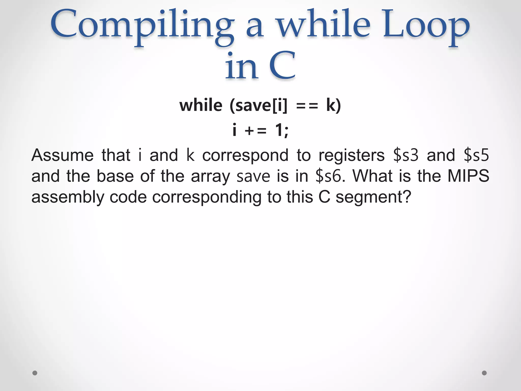 Compiling a while Loop
in C
while (save[i] == k)
i += 1;
Assume that i and k correspond to registers $s3 and $s5
and the base of the array save is in $s6. What is the MIPS
assembly code corresponding to this C segment?
 