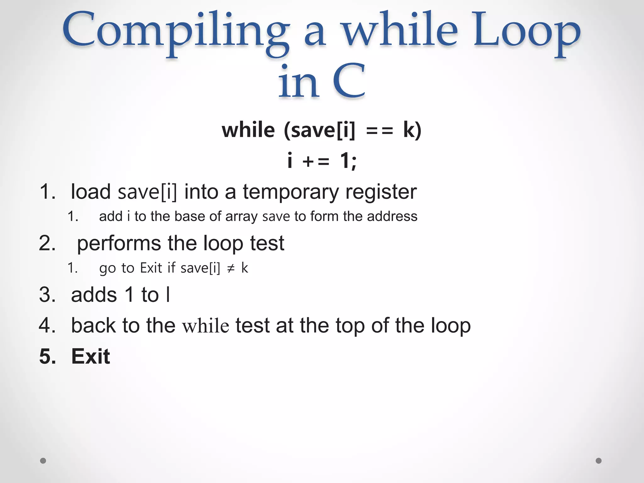 Compiling a while Loop
in C
while (save[i] == k)
i += 1;
1. load save[i] into a temporary register
1. add i to the base of array save to form the address
2. performs the loop test
1. go to Exit if save[i] ≠ k
3. adds 1 to I
4. back to the while test at the top of the loop
5. Exit
 