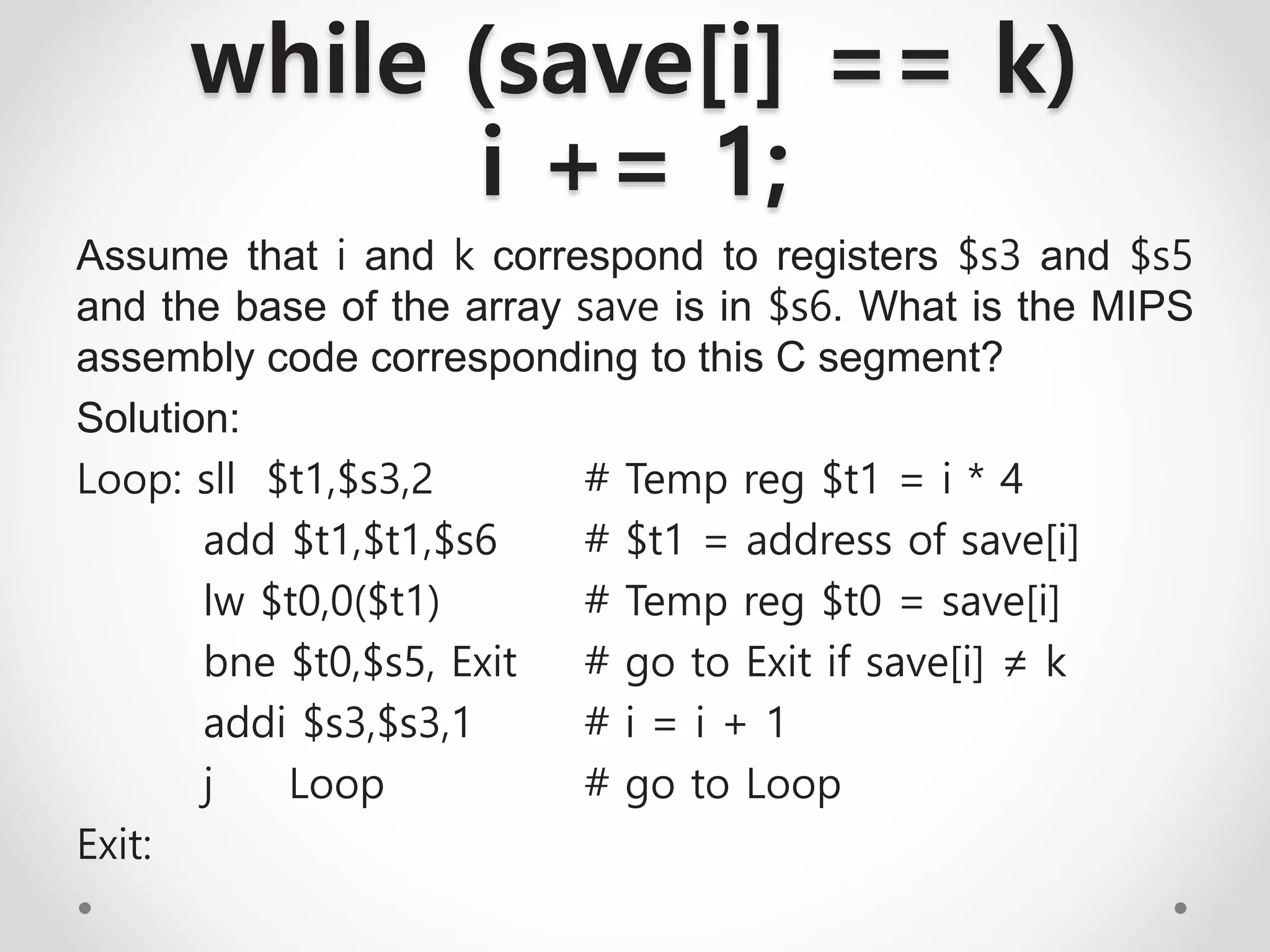 while (save[i] == k)
i += 1;
Assume that i and k correspond to registers $s3 and $s5
and the base of the array save is in $s6. What is the MIPS
assembly code corresponding to this C segment?
Solution:
Loop: sll $t1,$s3,2 # Temp reg $t1 = i * 4
add $t1,$t1,$s6 # $t1 = address of save[i]
lw $t0,0($t1) # Temp reg $t0 = save[i]
bne $t0,$s5, Exit # go to Exit if save[i] ≠ k
addi $s3,$s3,1 # i = i + 1
j Loop # go to Loop
Exit:
 