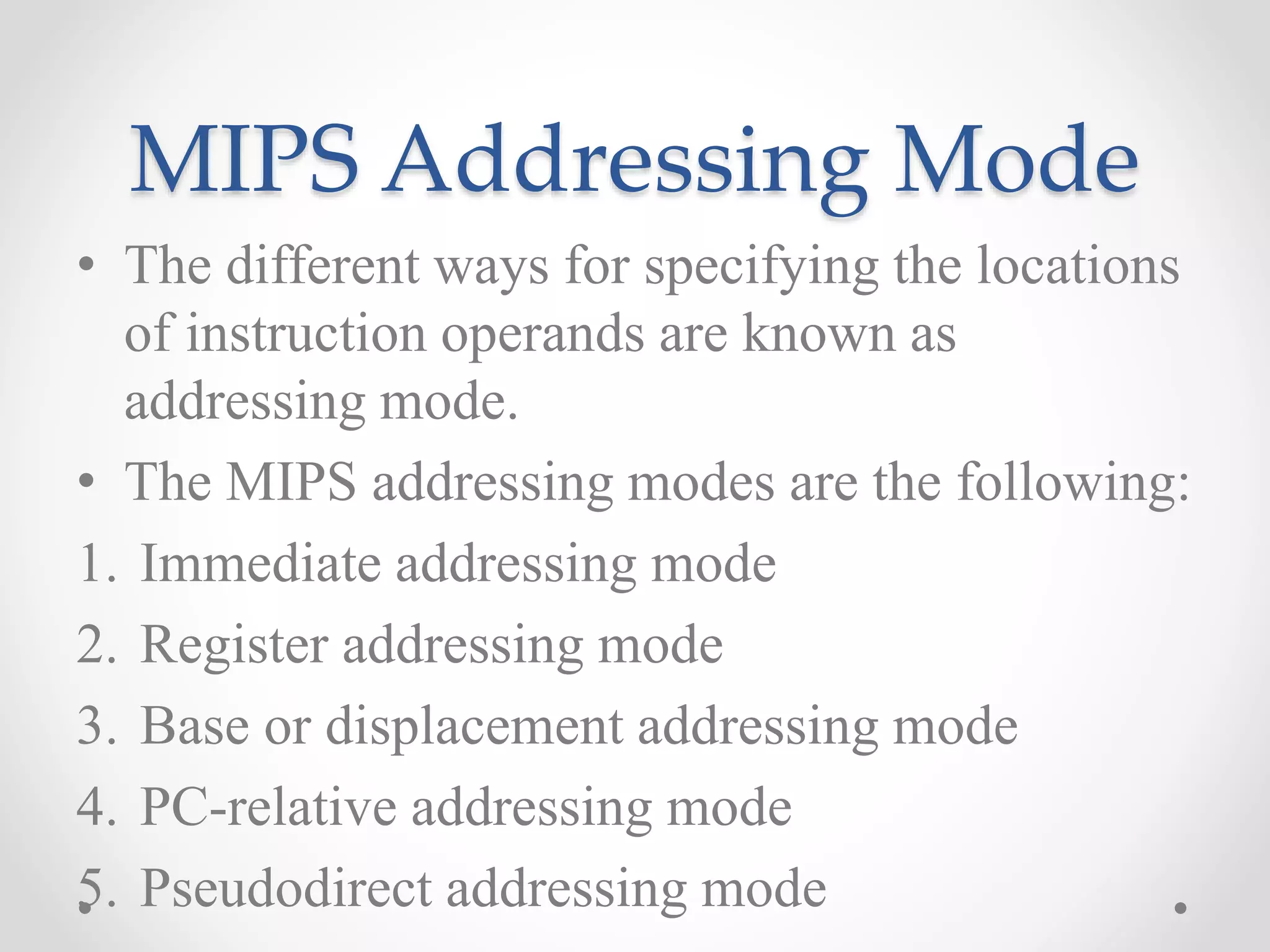 MIPS Addressing Mode
• The different ways for specifying the locations
of instruction operands are known as
addressing mode.
• The MIPS addressing modes are the following:
1. Immediate addressing mode
2. Register addressing mode
3. Base or displacement addressing mode
4. PC-relative addressing mode
5. Pseudodirect addressing mode
 