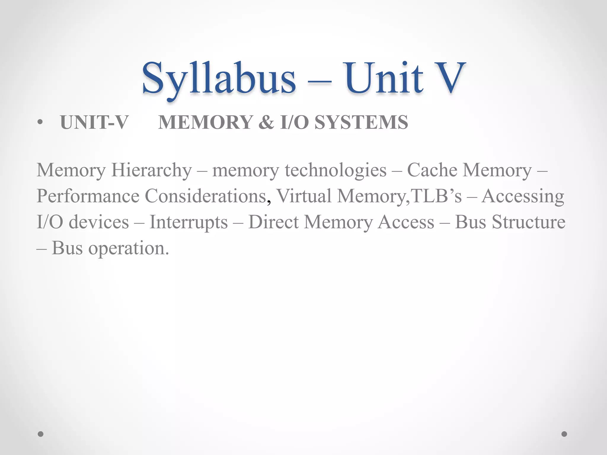 Syllabus – Unit V
• UNIT-V MEMORY & I/O SYSTEMS
Memory Hierarchy – memory technologies – Cache Memory –
Performance Considerations, Virtual Memory,TLB’s – Accessing
I/O devices – Interrupts – Direct Memory Access – Bus Structure
– Bus operation.
 