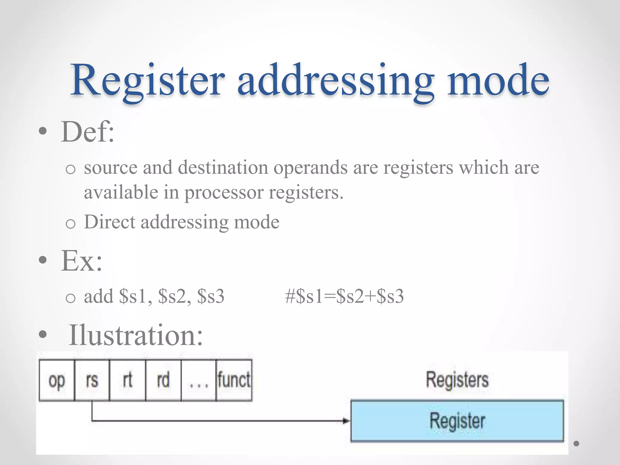 Register addressing mode
• Def:
o source and destination operands are registers which are
available in processor registers.
o Direct addressing mode
• Ex:
o add $s1, $s2, $s3 #$s1=$s2+$s3
• Ilustration:
 