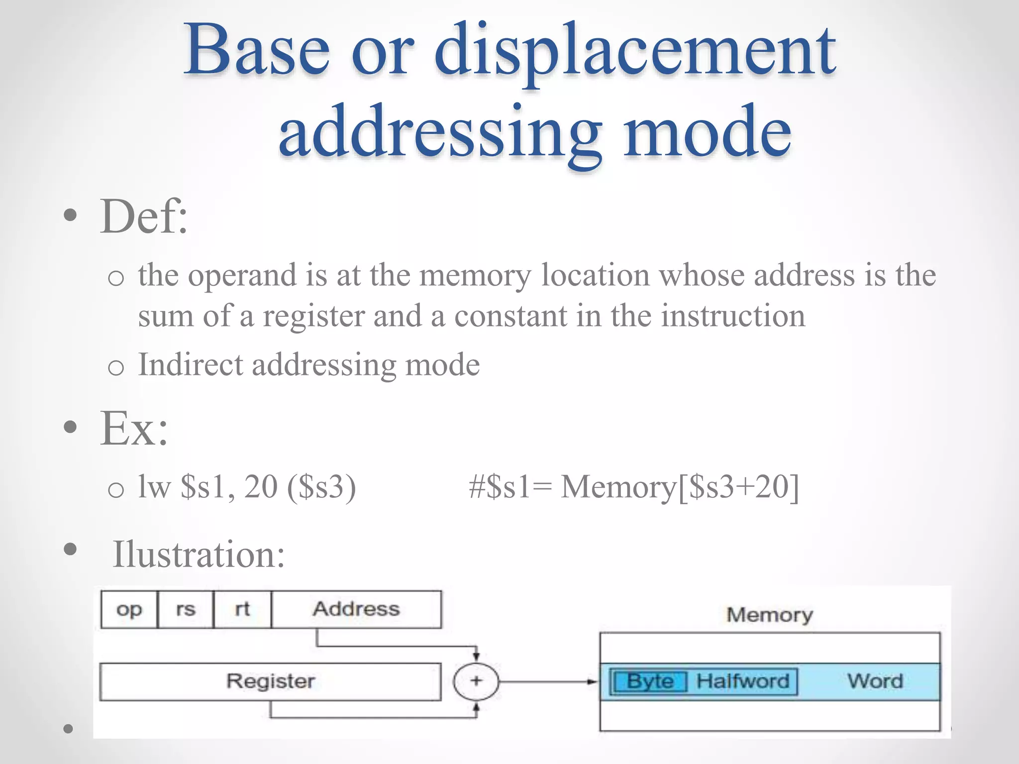 Base or displacement
addressing mode
• Def:
o the operand is at the memory location whose address is the
sum of a register and a constant in the instruction
o Indirect addressing mode
• Ex:
o lw $s1, 20 ($s3) #$s1= Memory[$s3+20]
• Ilustration:
 