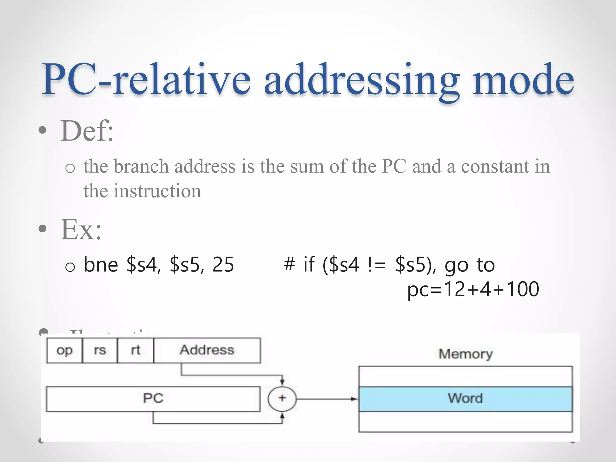 PC-relative addressing mode
• Def:
o the branch address is the sum of the PC and a constant in
the instruction
• Ex:
o bne $s4, $s5, 25 # if ($s4 != $s5), go to
pc=12+4+100
• Ilustration:
 