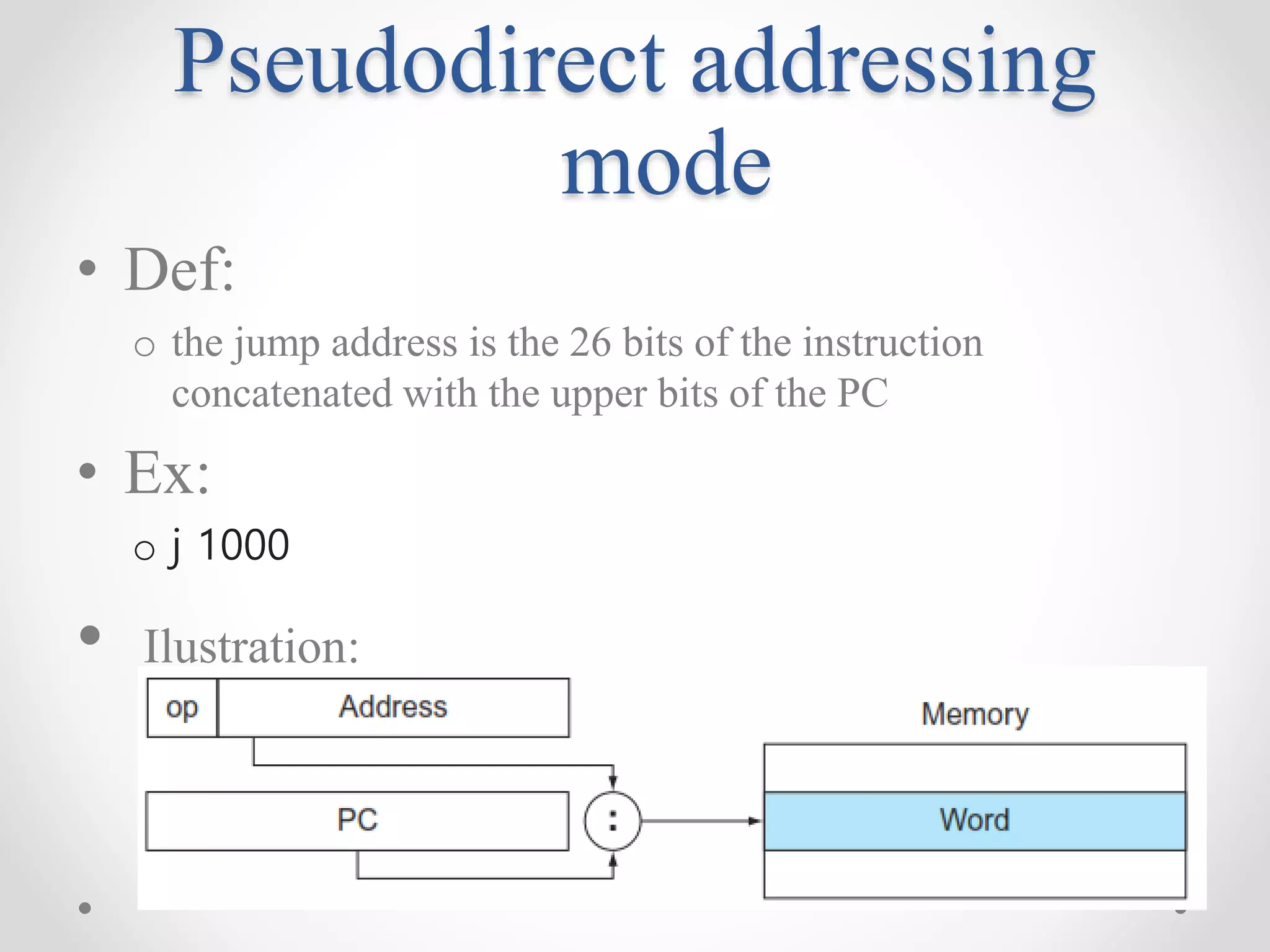 Pseudodirect addressing
mode
• Def:
o the jump address is the 26 bits of the instruction
concatenated with the upper bits of the PC
• Ex:
o j 1000
• Ilustration:
 