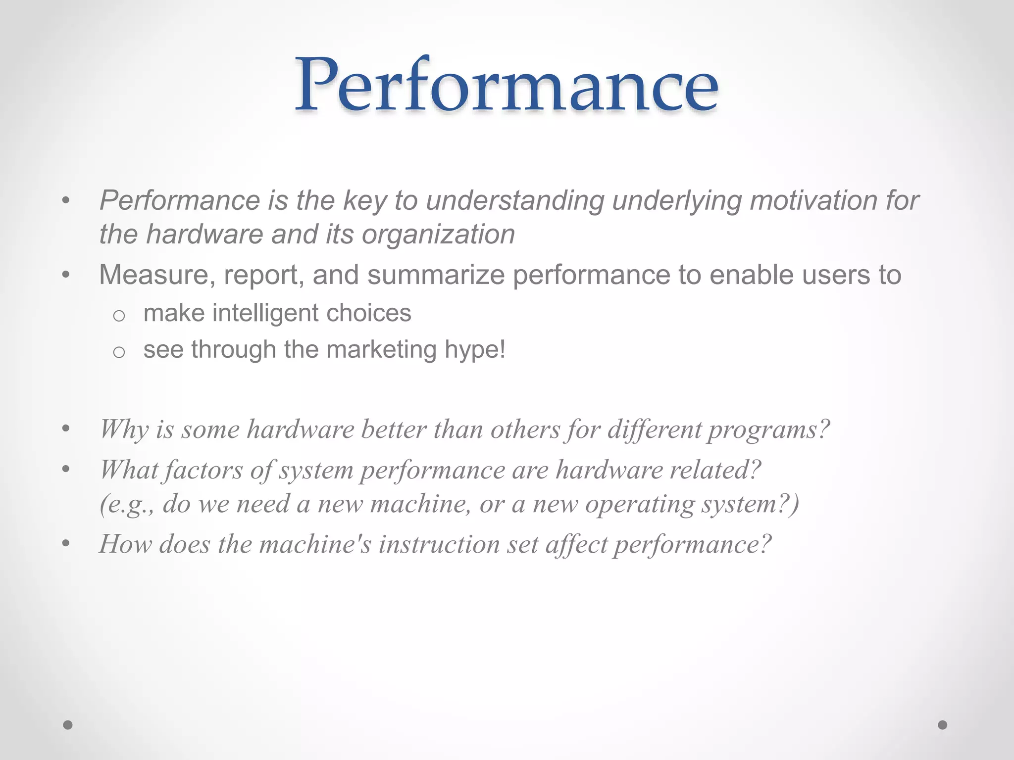 Performance
• Performance is the key to understanding underlying motivation for
the hardware and its organization
• Measure, report, and summarize performance to enable users to
o make intelligent choices
o see through the marketing hype!
• Why is some hardware better than others for different programs?
• What factors of system performance are hardware related?
(e.g., do we need a new machine, or a new operating system?)
• How does the machine's instruction set affect performance?
 