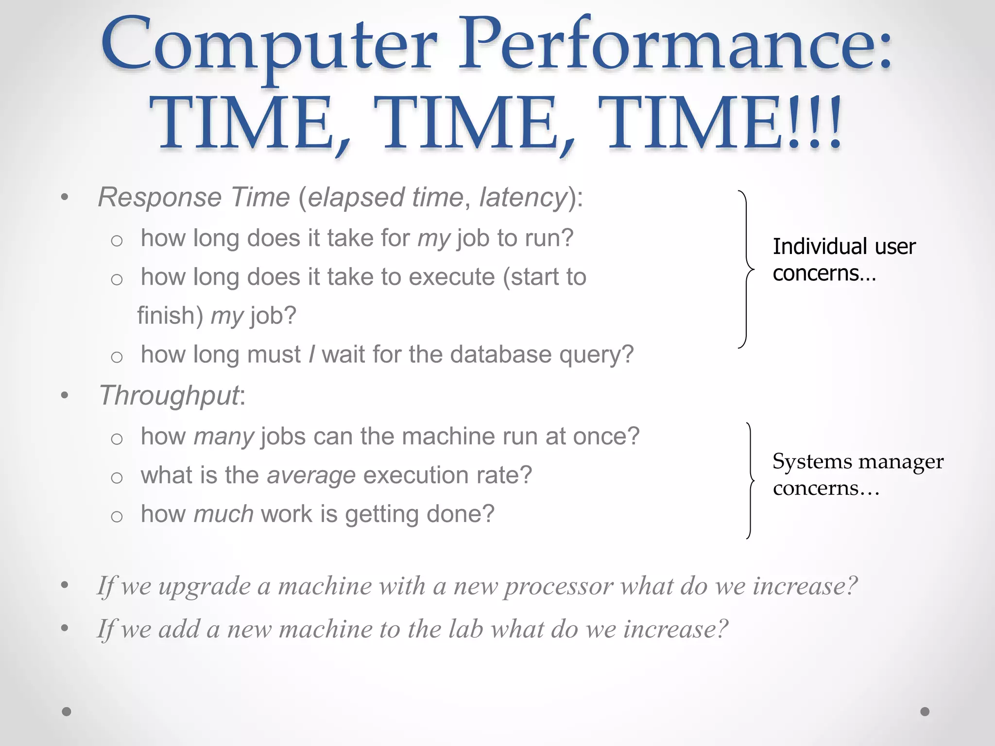 Computer Performance:
TIME, TIME, TIME!!!
• Response Time (elapsed time, latency):
o how long does it take for my job to run?
o how long does it take to execute (start to
finish) my job?
o how long must I wait for the database query?
• Throughput:
o how many jobs can the machine run at once?
o what is the average execution rate?
o how much work is getting done?
• If we upgrade a machine with a new processor what do we increase?
• If we add a new machine to the lab what do we increase?
Individual user
concerns…
Systems manager
concerns…
 
