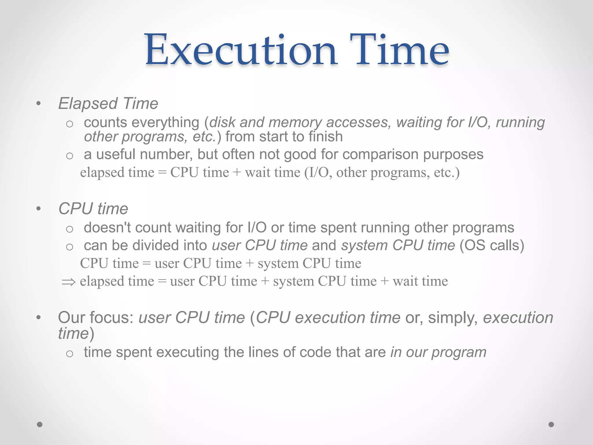 Execution Time
• Elapsed Time
o counts everything (disk and memory accesses, waiting for I/O, running
other programs, etc.) from start to finish
o a useful number, but often not good for comparison purposes
elapsed time = CPU time + wait time (I/O, other programs, etc.)
• CPU time
o doesn't count waiting for I/O or time spent running other programs
o can be divided into user CPU time and system CPU time (OS calls)
CPU time = user CPU time + system CPU time
 elapsed time = user CPU time + system CPU time + wait time
• Our focus: user CPU time (CPU execution time or, simply, execution
time)
o time spent executing the lines of code that are in our program
 