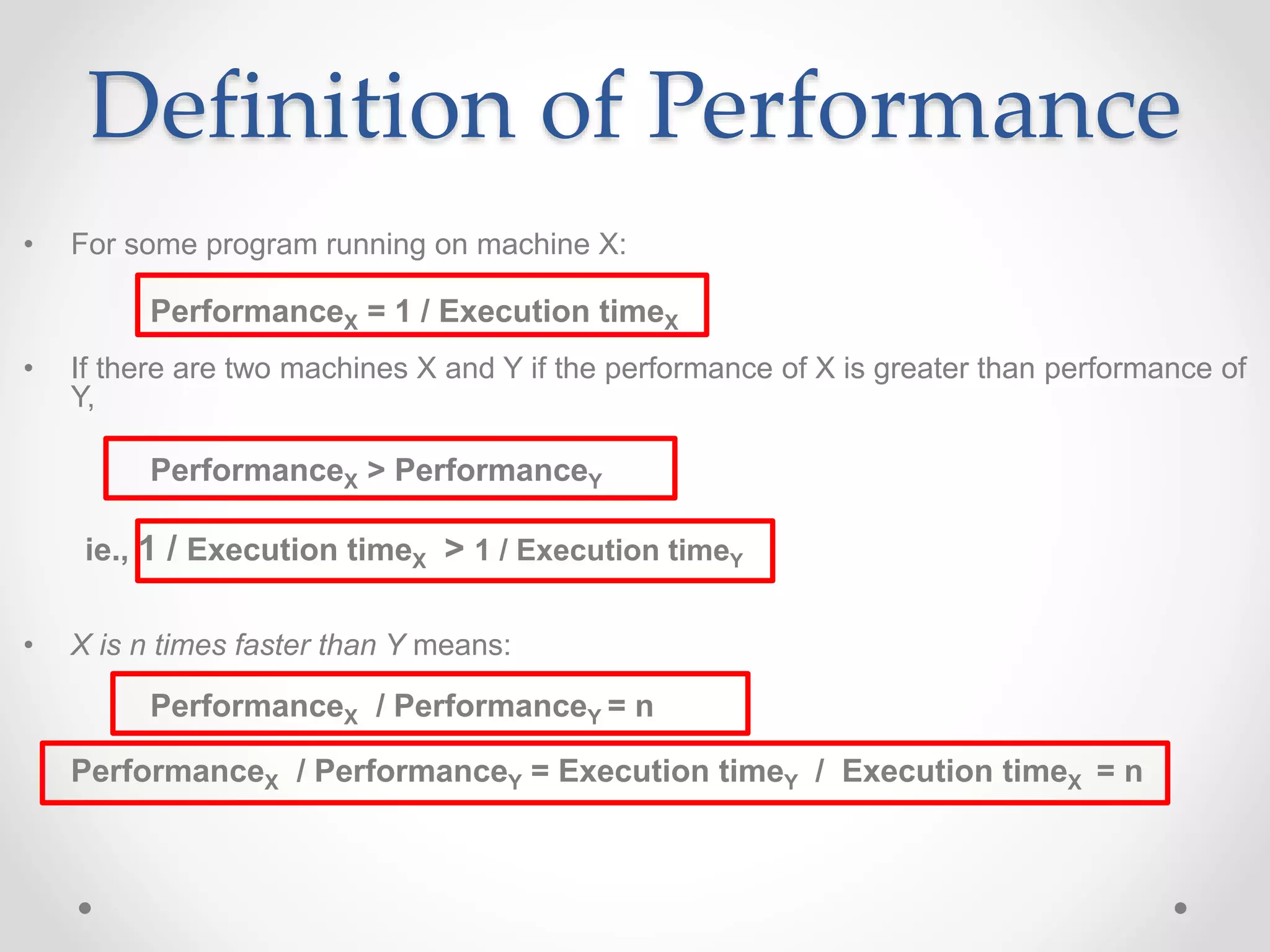 Definition of Performance
• For some program running on machine X:
PerformanceX = 1 / Execution timeX
• If there are two machines X and Y if the performance of X is greater than performance of
Y,
PerformanceX > PerformanceY
ie., 1 / Execution timeX > 1 / Execution timeY
• X is n times faster than Y means:
PerformanceX / PerformanceY = n
PerformanceX / PerformanceY = Execution timeY / Execution timeX = n
 
