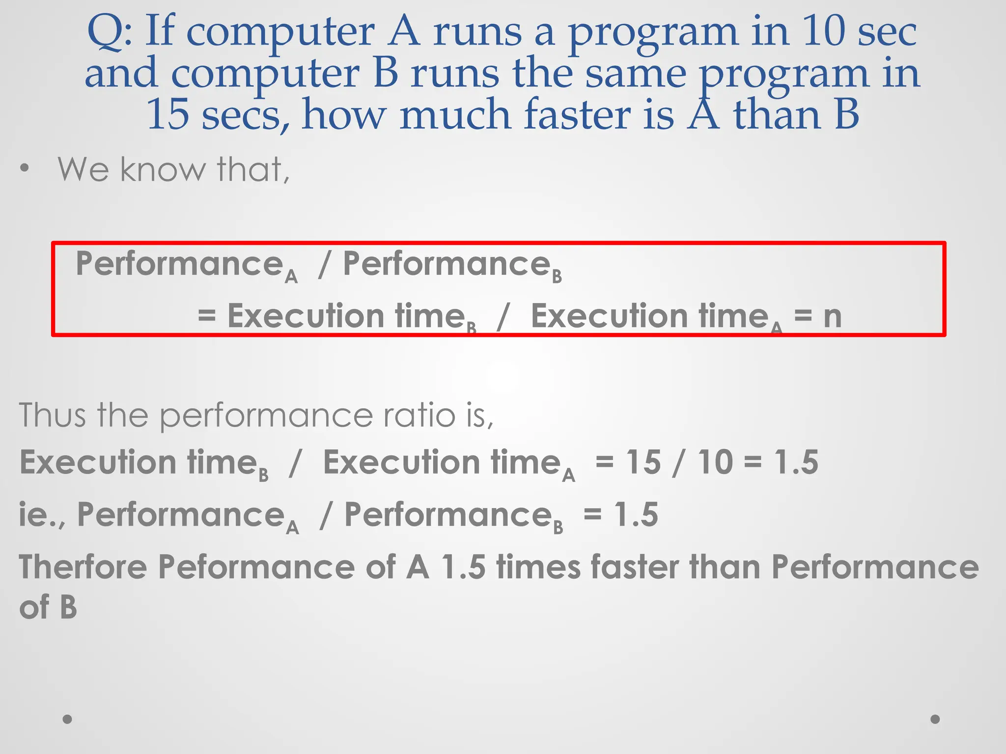 Q: If computer A runs a program in 10 sec
and computer B runs the same program in
15 secs, how much faster is A than B
• We know that,
PerformanceA / PerformanceB
= Execution timeB / Execution timeA = n
Thus the performance ratio is,
Execution timeB / Execution timeA = 15 / 10 = 1.5
ie., PerformanceA / PerformanceB = 1.5
Therfore Peformance of A 1.5 times faster than Performance
of B
 
