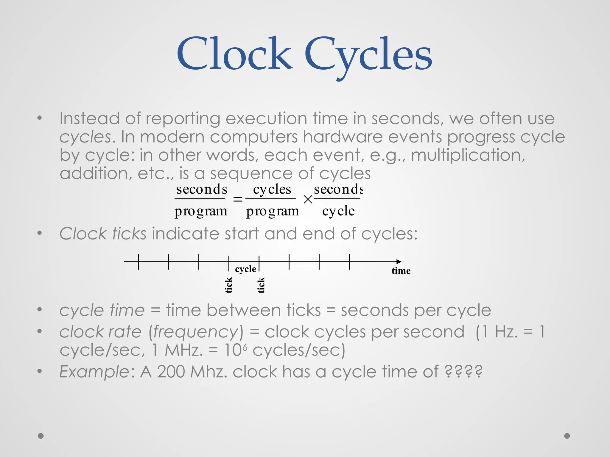 Clock Cycles
• Instead of reporting execution time in seconds, we often use
cycles. In modern computers hardware events progress cycle
by cycle: in other words, each event, e.g., multiplication,
addition, etc., is a sequence of cycles
• Clock ticks indicate start and end of cycles:
• cycle time = time between ticks = seconds per cycle
• clock rate (frequency) = clock cycles per second (1 Hz. = 1
cycle/sec, 1 MHz. = 106
cycles/sec)
• Example: A 200 Mhz. clock has a cycle time of ????
time
seconds
program

cycles
program

seconds
cycle
cycle
tick
tick
 