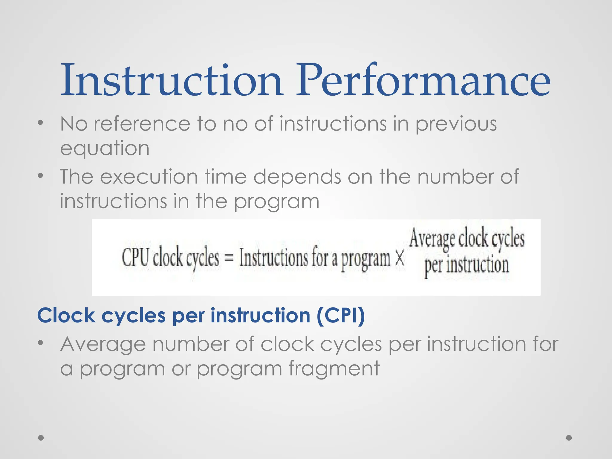 Instruction Performance
• No reference to no of instructions in previous
equation
• The execution time depends on the number of
instructions in the program
Clock cycles per instruction (CPI)
• Average number of clock cycles per instruction for
a program or program fragment
 
