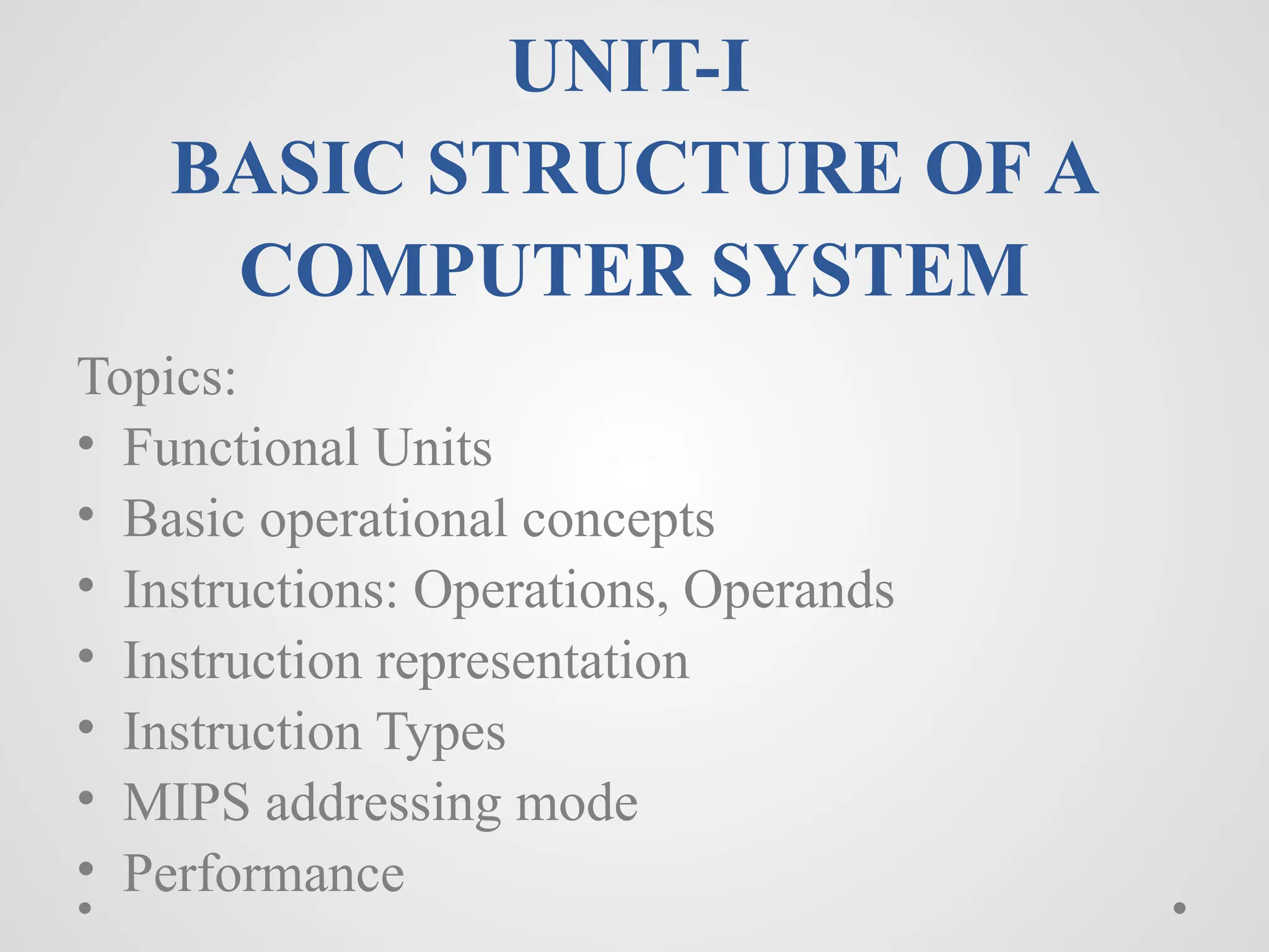 UNIT-I
BASIC STRUCTURE OF A
COMPUTER SYSTEM
Topics:
• Functional Units
• Basic operational concepts
• Instructions: Operations, Operands
• Instruction representation
• Instruction Types
• MIPS addressing mode
• Performance
 