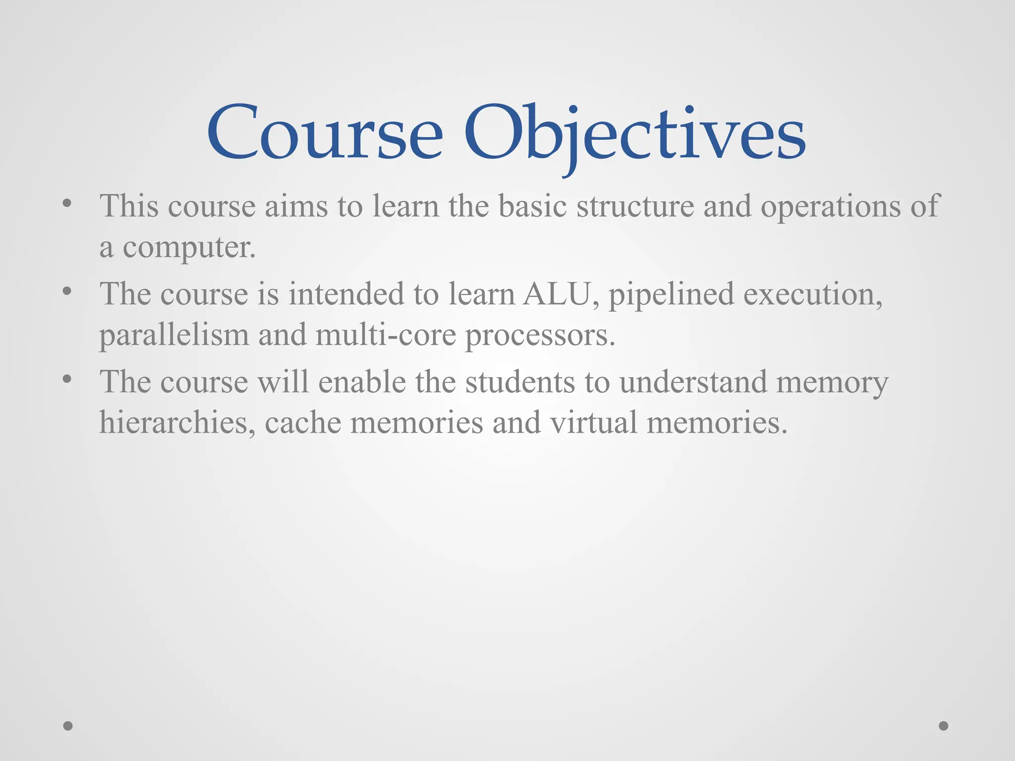 Course Objectives
• This course aims to learn the basic structure and operations of
a computer.
• The course is intended to learn ALU, pipelined execution,
parallelism and multi-core processors.
• The course will enable the students to understand memory
hierarchies, cache memories and virtual memories.
 