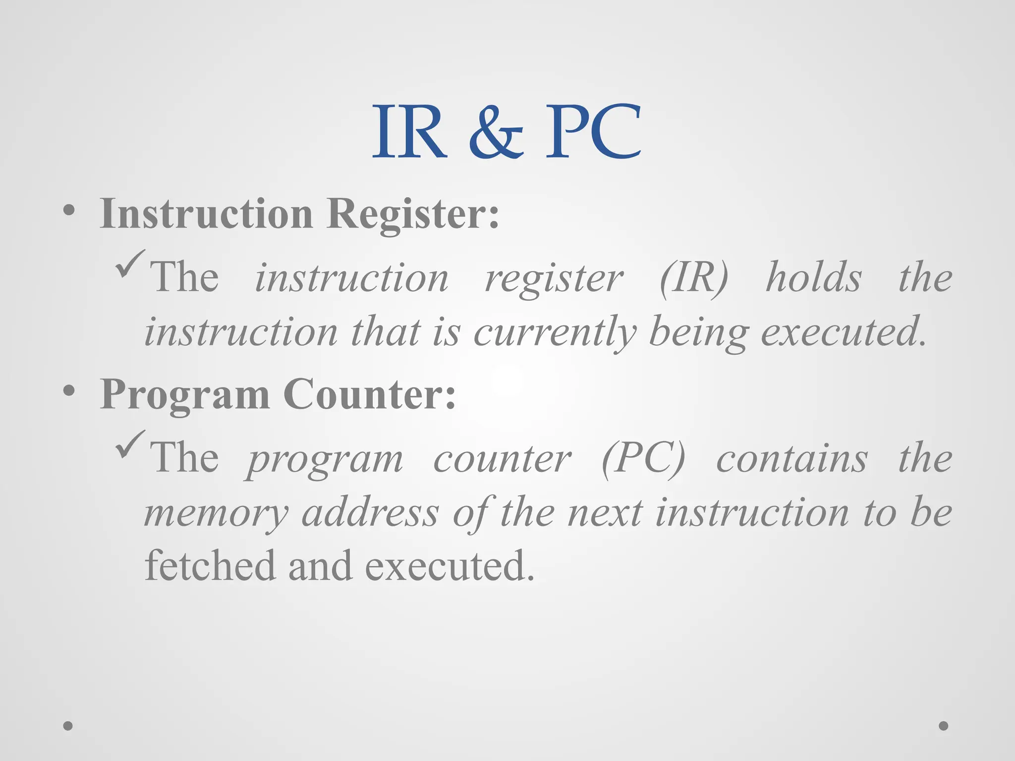 IR & PC
• Instruction Register:
The instruction register (IR) holds the
instruction that is currently being executed.
• Program Counter:
The program counter (PC) contains the
memory address of the next instruction to be
fetched and executed.
 