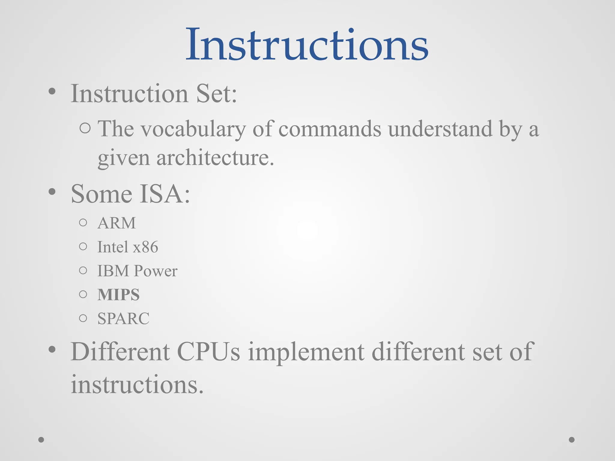 Instructions
• Instruction Set:
o The vocabulary of commands understand by a
given architecture.
• Some ISA:
o ARM
o Intel x86
o IBM Power
o MIPS
o SPARC
• Different CPUs implement different set of
instructions.
 
