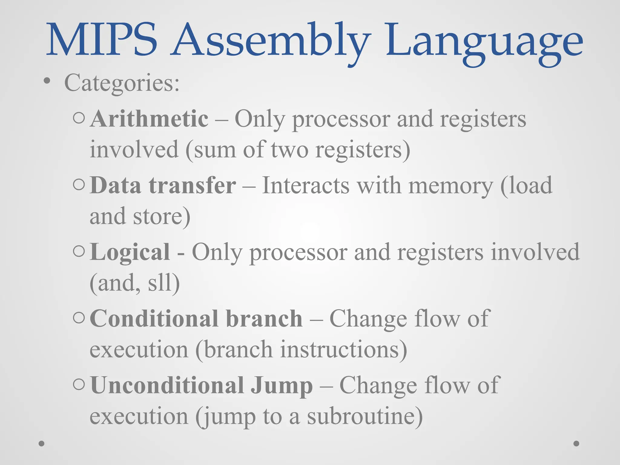 MIPS Assembly Language
• Categories:
oArithmetic – Only processor and registers
involved (sum of two registers)
oData transfer – Interacts with memory (load
and store)
oLogical - Only processor and registers involved
(and, sll)
oConditional branch – Change flow of
execution (branch instructions)
oUnconditional Jump – Change flow of
execution (jump to a subroutine)
 