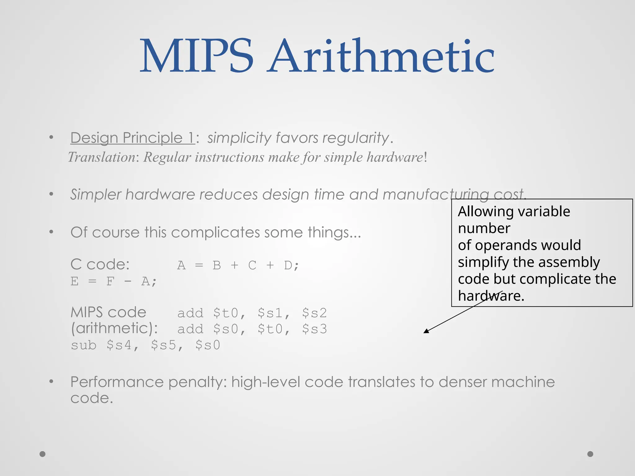 MIPS Arithmetic
• Design Principle 1: simplicity favors regularity.
Translation: Regular instructions make for simple hardware!
• Simpler hardware reduces design time and manufacturing cost.
• Of course this complicates some things...
C code: A = B + C + D;
E = F - A;
MIPS code add $t0, $s1, $s2
(arithmetic): add $s0, $t0, $s3
sub $s4, $s5, $s0
• Performance penalty: high-level code translates to denser machine
code.
Allowing variable
number
of operands would
simplify the assembly
code but complicate the
hardware.
 