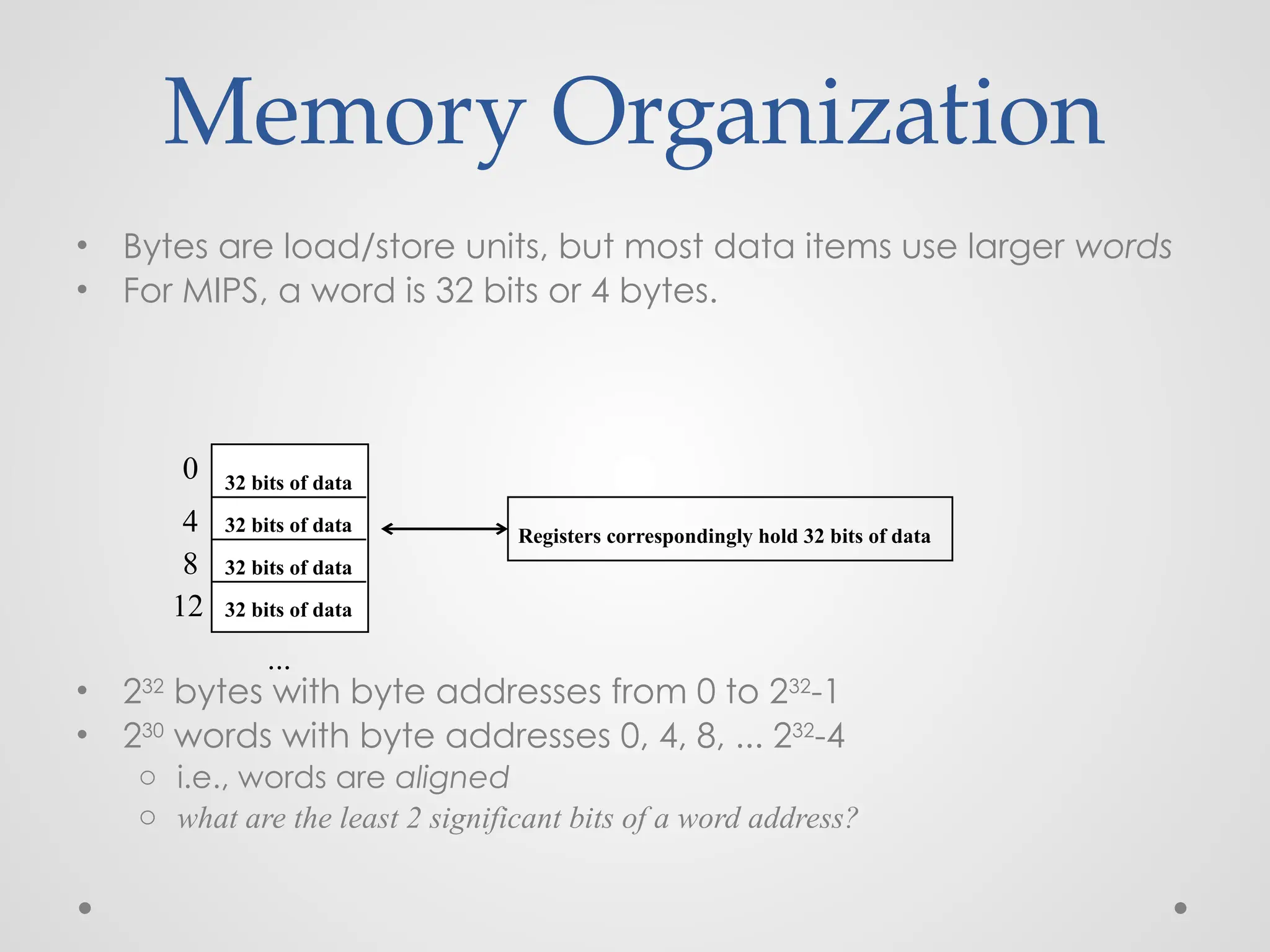 Memory Organization
• Bytes are load/store units, but most data items use larger words
• For MIPS, a word is 32 bits or 4 bytes.
• 232
bytes with byte addresses from 0 to 232
-1
• 230
words with byte addresses 0, 4, 8, ... 232
-4
o i.e., words are aligned
o what are the least 2 significant bits of a word address?
0
4
8
12
...
32 bits of data
32 bits of data
32 bits of data
32 bits of data
Registers correspondingly hold 32 bits of data
 