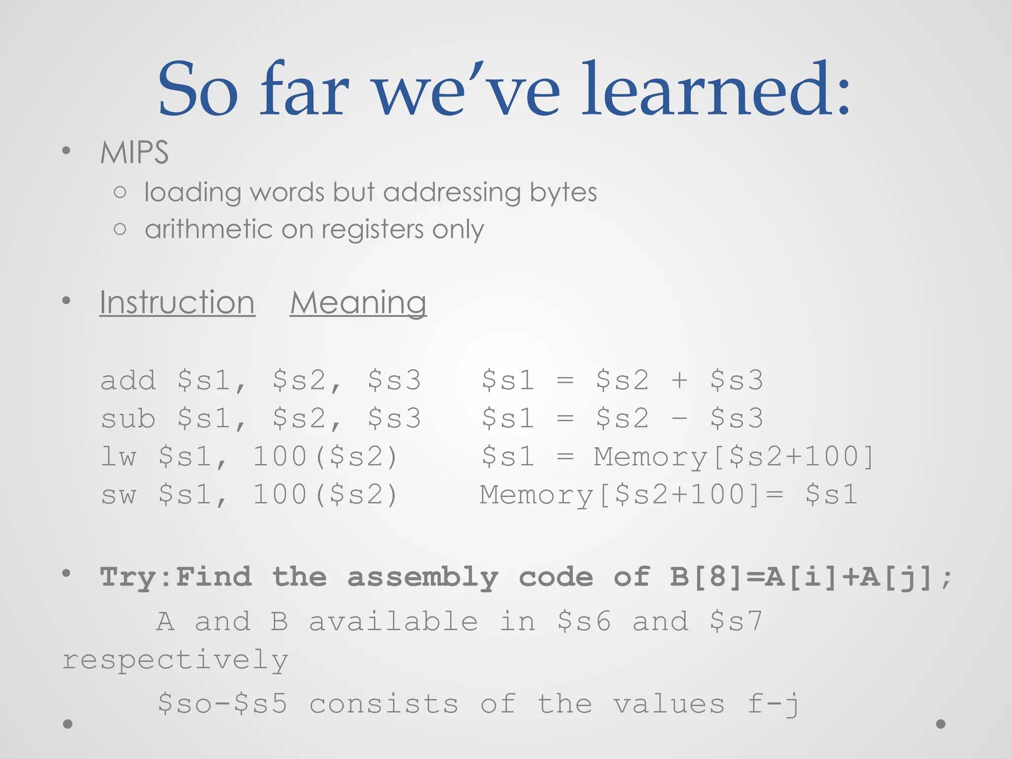 So far we’ve learned:
• MIPS
o loading words but addressing bytes
o arithmetic on registers only
• Instruction Meaning
add $s1, $s2, $s3 $s1 = $s2 + $s3
sub $s1, $s2, $s3 $s1 = $s2 – $s3
lw $s1, 100($s2) $s1 = Memory[$s2+100]
sw $s1, 100($s2) Memory[$s2+100]= $s1
• Try:Find the assembly code of B[8]=A[i]+A[j];
A and B available in $s6 and $s7
respectively
$so-$s5 consists of the values f-j
 