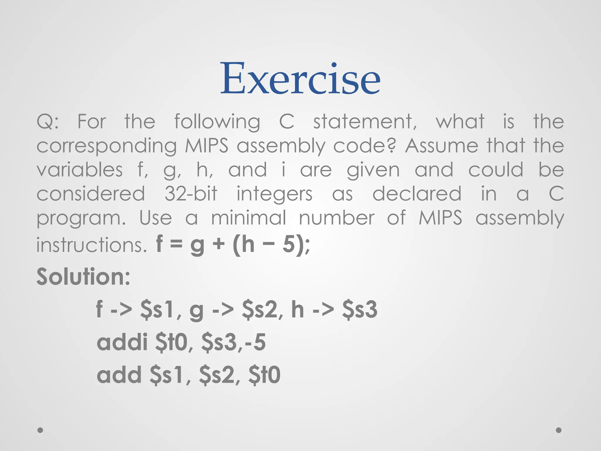 Exercise
Q: For the following C statement, what is the
corresponding MIPS assembly code? Assume that the
variables f, g, h, and i are given and could be
considered 32-bit integers as declared in a C
program. Use a minimal number of MIPS assembly
instructions. f = g + (h − 5);
Solution:
f -> $s1, g -> $s2, h -> $s3
addi $t0, $s3,-5
add $s1, $s2, $t0
 
