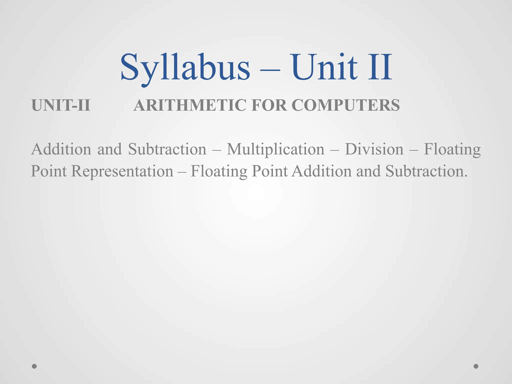 Syllabus – Unit II
UNIT-II ARITHMETIC FOR COMPUTERS
Addition and Subtraction – Multiplication – Division – Floating
Point Representation – Floating Point Addition and Subtraction.
 
