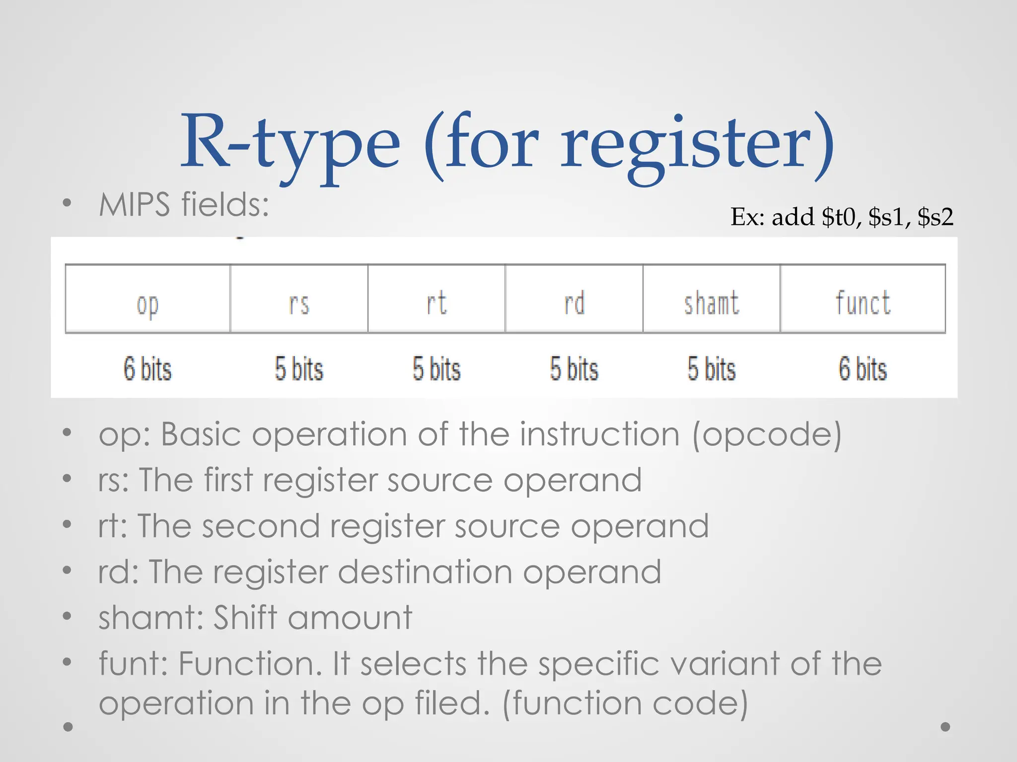 R-type (for register)
• MIPS fields:
• op: Basic operation of the instruction (opcode)
• rs: The first register source operand
• rt: The second register source operand
• rd: The register destination operand
• shamt: Shift amount
• funt: Function. It selects the specific variant of the
operation in the op filed. (function code)
Ex: add $t0, $s1, $s2
 