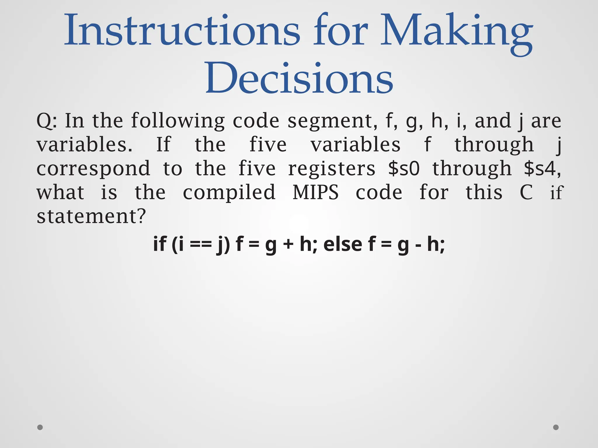 Instructions for Making
Decisions
Q: In the following code segment, f, g, h, i, and j are
variables. If the five variables f through j
correspond to the five registers $s0 through $s4,
what is the compiled MIPS code for this C if
statement?
if (i == j) f = g + h; else f = g - h;
 