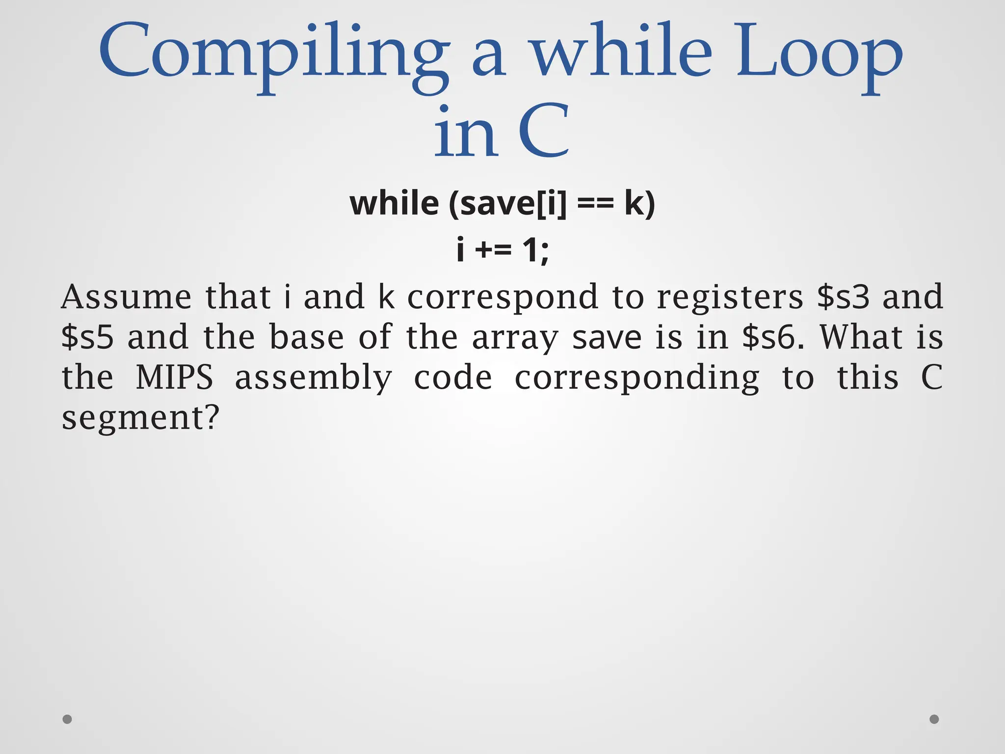 Compiling a while Loop
in C
while (save[i] == k)
i += 1;
Assume that i and k correspond to registers $s3 and
$s5 and the base of the array save is in $s6. What is
the MIPS assembly code corresponding to this C
segment?
 