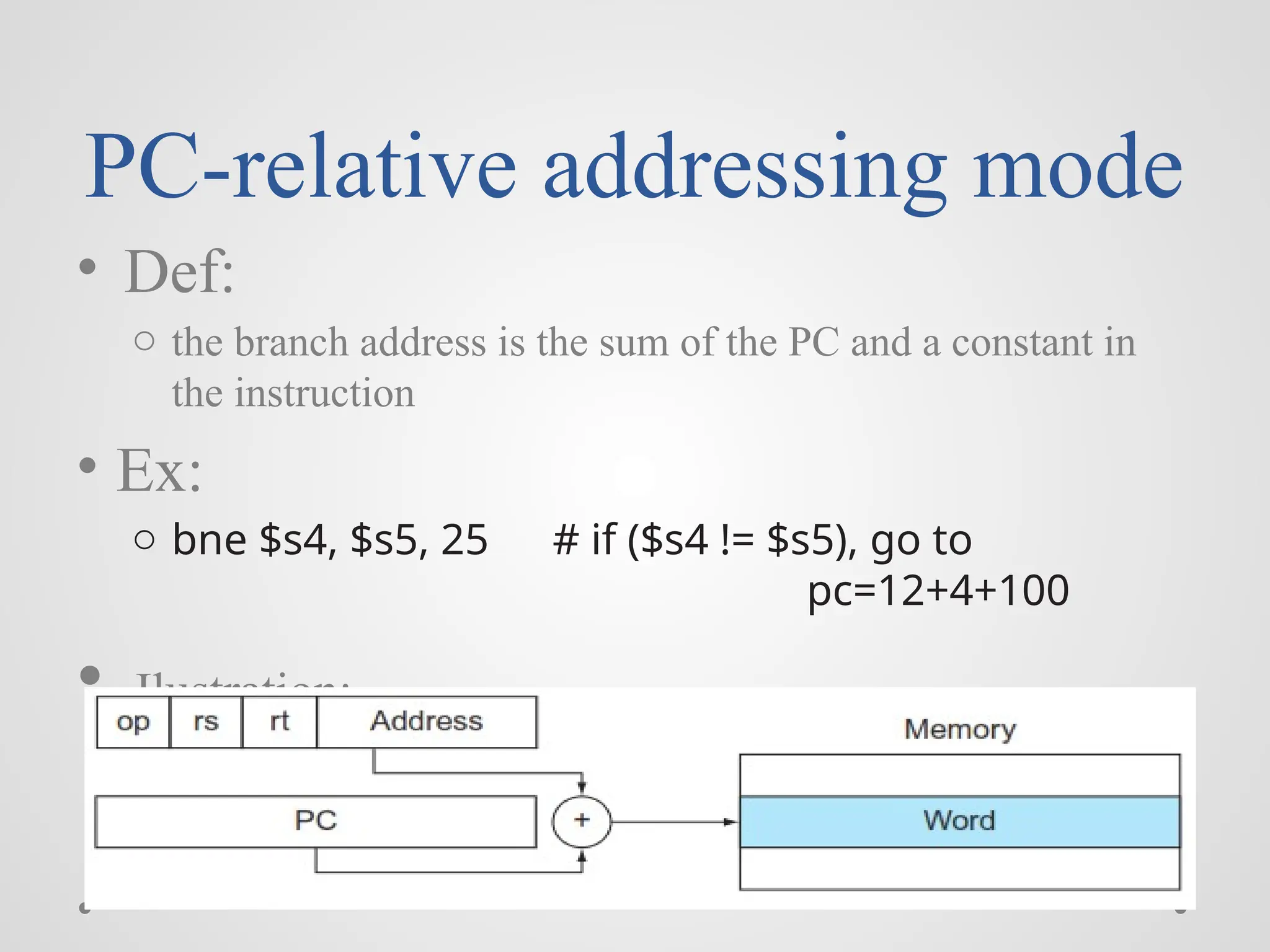 PC-relative addressing mode
• Def:
o the branch address is the sum of the PC and a constant in
the instruction
• Ex:
o bne $s4, $s5, 25 # if ($s4 != $s5), go to
pc=12+4+100
• Ilustration:
 